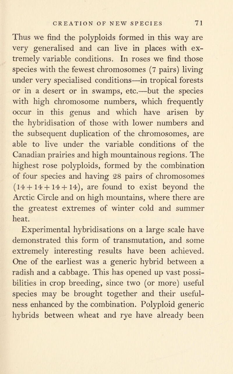 Thus we find the polyploids formed in this way are very generalised and can live in places with ex¬ tremely variable conditions. In roses we find those species with the fewest chromosomes (7 pairs) living under very specialised conditions—in tropical forests or in a desert or in swamps, etc.—but the species with high chromosome numbers, which frequently occur in this genus and which have arisen by the hybridisation of those with lower numbers and the subsequent duplication of the chromosomes, are able to live under the variable conditions of the Canadian prairies and high mountainous regions. The highest rose polyploids, formed by the combination of four species and having 28 pairs of chromosomes (14 + 14 + 14+14), are found to exist beyond the Arctic Circle and on high mountains, where there are the greatest extremes of winter cold and summer heat. Experimental hybridisations on a large scale have demonstrated this form of transmutation, and some extremely interesting results have been achieved. One of the earliest was a generic hybrid between a radish and a cabbage. This has opened up vast possi¬ bilities in crop breeding, since two (or more) useful species may be brought together and their useful¬ ness enhanced by the combination. Polyploid generic hybrids between wheat and rye have already been