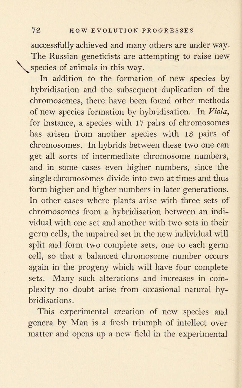 successfully achieved and many others are under way. The Russian geneticists are attempting to raise new species of animals in this way. In addition to the formation of new species by hybridisation and the subsequent duplication of the chromosomes, there have been found other methods of new species formation by hybridisation. In Viola, for instance, a species with 17 pairs of chromosomes has arisen from another species with 13 pairs of chromosomes. In hybrids between these two one can get all sorts of intermediate chromosome numbers, and in some cases even higher numbers, since the single chromosomes divide into two at times and thus form higher and higher numbers in later generations. In other cases where plants arise with three sets of chromosomes from a hybridisation between an indi¬ vidual with one set and another with two sets in their germ cells, the unpaired set in the new individual will split and form two complete sets, one to each germ cell, so that a balanced chromosome number occurs again in the progeny which will have four complete sets. Many such alterations and increases in com¬ plexity no doubt arise from occasional natural hy¬ bridisations. This experimental creation of new species and genera by Man is a fresh triumph of intellect over matter and opens up a new field in the experimental