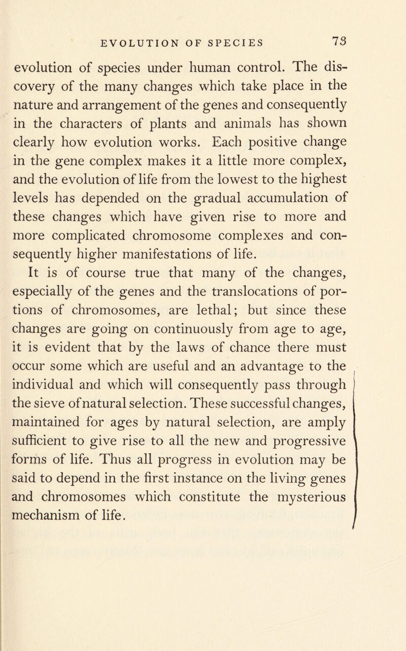 EVOLUTION OF SPECIES evolution of species under human control. The dis¬ covery of the many changes which take place in the nature and arrangement of the genes and consequently in the characters of plants and animals has shown clearly how evolution works. Each positive change in the gene complex makes it a little more complex, and the evolution of life from the lowest to the highest levels has depended on the gradual accumulation of these changes which have given rise to more and more complicated chromosome complexes and con¬ sequently higher manifestations of life. It is of course true that many of the changes, especially of the genes and the translocations of por¬ tions of chromosomes, are lethal; but since these changes are going on continuously from age to age, it is evident that by the laws of chance there must occur some which are useful and an advantage to the individual and which will consequently pass through the sieve of natural selection. These successful changes, maintained for ages by natural selection, are amply sufficient to give rise to all the new and progressive forms of life. Thus all progress in evolution may be said to depend in the first instance on the living genes and chromosomes which constitute the mysterious mechanism of life.