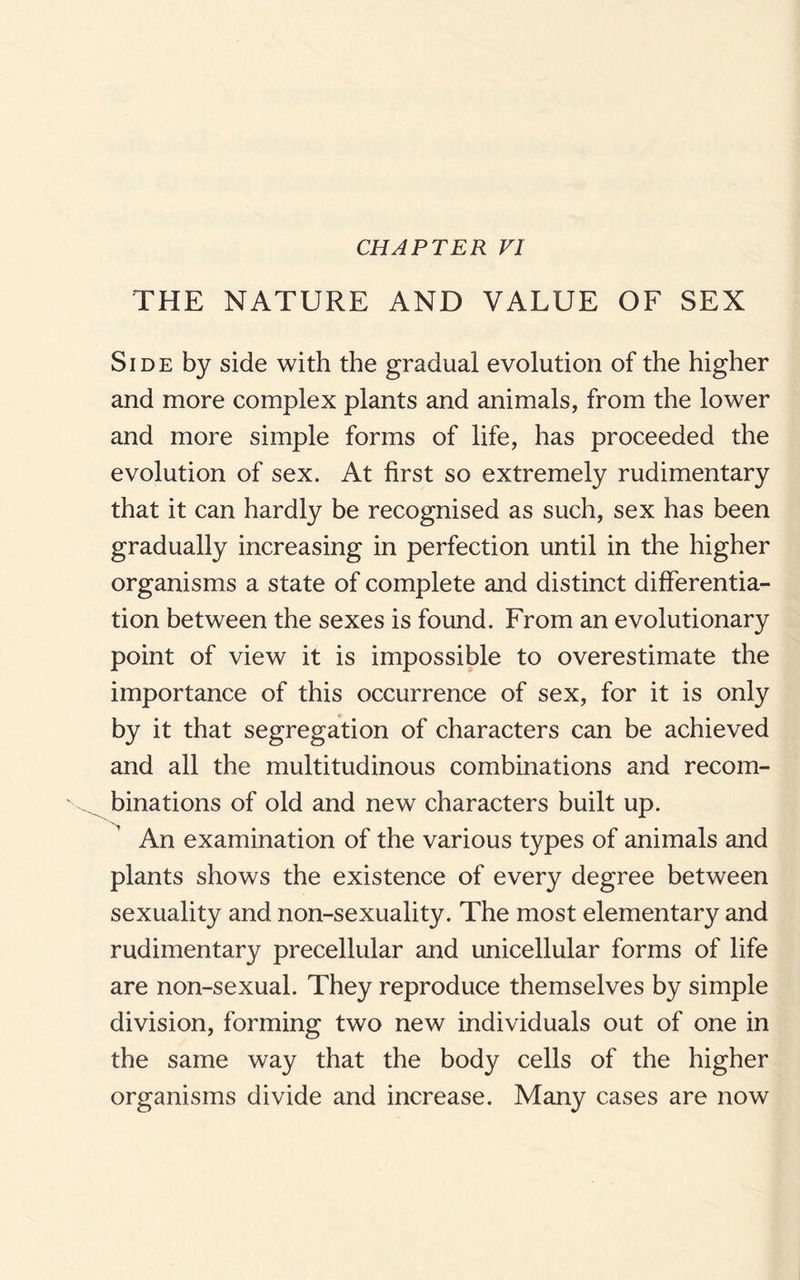 CHAPTER VI THE NATURE AND VALUE OF SEX Side by side with the gradual evolution of the higher and more complex plants and animals, from the lower and more simple forms of life, has proceeded the evolution of sex. At first so extremely rudimentary that it can hardly be recognised as such, sex has been gradually increasing in perfection until in the higher organisms a state of complete and distinct differentia¬ tion between the sexes is found. From an evolutionary point of view it is impossible to overestimate the importance of this occurrence of sex, for it is only by it that segregation of characters can be achieved and all the multitudinous combinations and recom¬ binations of old and new characters built up. An examination of the various types of animals and plants shows the existence of every degree between sexuality and non-sexuality. The most elementary and rudimentary precellular and unicellular forms of life are non-sexual. They reproduce themselves by simple division, forming two new individuals out of one in the same way that the body cells of the higher organisms divide and increase. Many cases are now