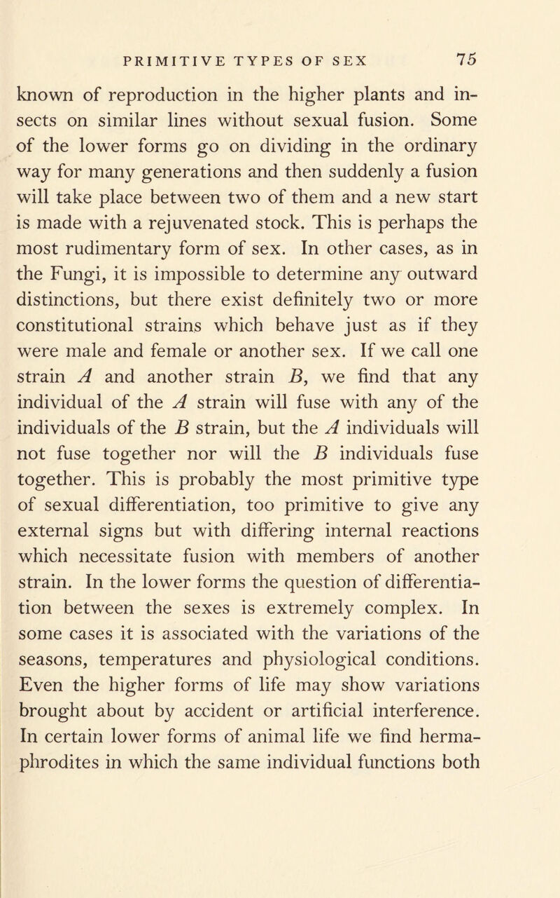 known of reproduction in the higher plants and in¬ sects on similar lines without sexual fusion. Some of the lower forms go on dividing in the ordinary way for many generations and then suddenly a fusion will take place between two of them and a new start is made with a rejuvenated stock. This is perhaps the most rudimentary form of sex. In other cases, as in the Fungi, it is impossible to determine any outward distinctions, but there exist definitely two or more constitutional strains which behave just as if they were male and female or another sex. If we call one strain A and another strain B, we find that any individual of the A strain will fuse with any of the individuals of the B strain, but the A individuals will not fuse together nor will the B individuals fuse together. This is probably the most primitive type of sexual differentiation, too primitive to give any external signs but with differing internal reactions which necessitate fusion with members of another strain. In the lower forms the question of differentia¬ tion between the sexes is extremely complex. In some cases it is associated with the variations of the seasons, temperatures and physiological conditions. Even the higher forms of life may show variations brought about by accident or artificial interference. In certain lower forms of animal life we find herma¬ phrodites in which the same individual functions both