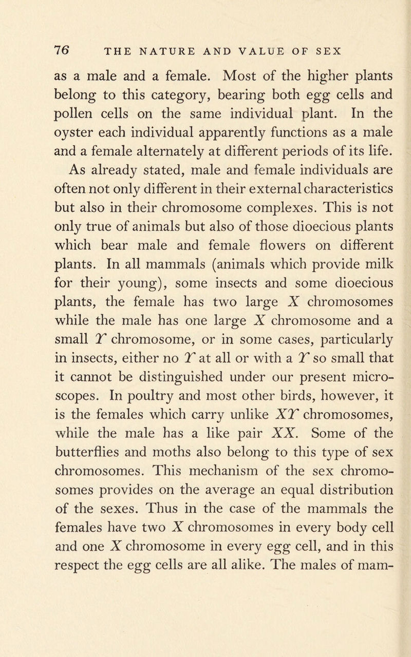 as a male and a female. Most of the higher plants belong to this category, bearing both egg cells and pollen cells on the same individual plant. In the oyster each individual apparently functions as a male and a female alternately at different periods of its life. As already stated, male and female individuals are often not only different in their external characteristics but also in their chromosome complexes. This is not only true of animals but also of those dioecious plants which bear male and female flowers on different plants. In all mammals (animals which provide milk for their young), some insects and some dioecious plants, the female has two large X chromosomes while the male has one large X chromosome and a small T chromosome, or in some cases, particularly in insects, either no T at all or with a T so small that it cannot be distinguished under our present micro¬ scopes. In poultry and most other birds, however, it is the females which carry unlike XT chromosomes, while the male has a like pair XX. Some of the butterflies and moths also belong to this type of sex chromosomes. This mechanism of the sex chromo¬ somes provides on the average an equal distribution of the sexes. Thus in the case of the mammals the females have two X chromosomes in every body cell and one X chromosome in every egg cell, and in this respect the egg cells are all alike. The males of mam-