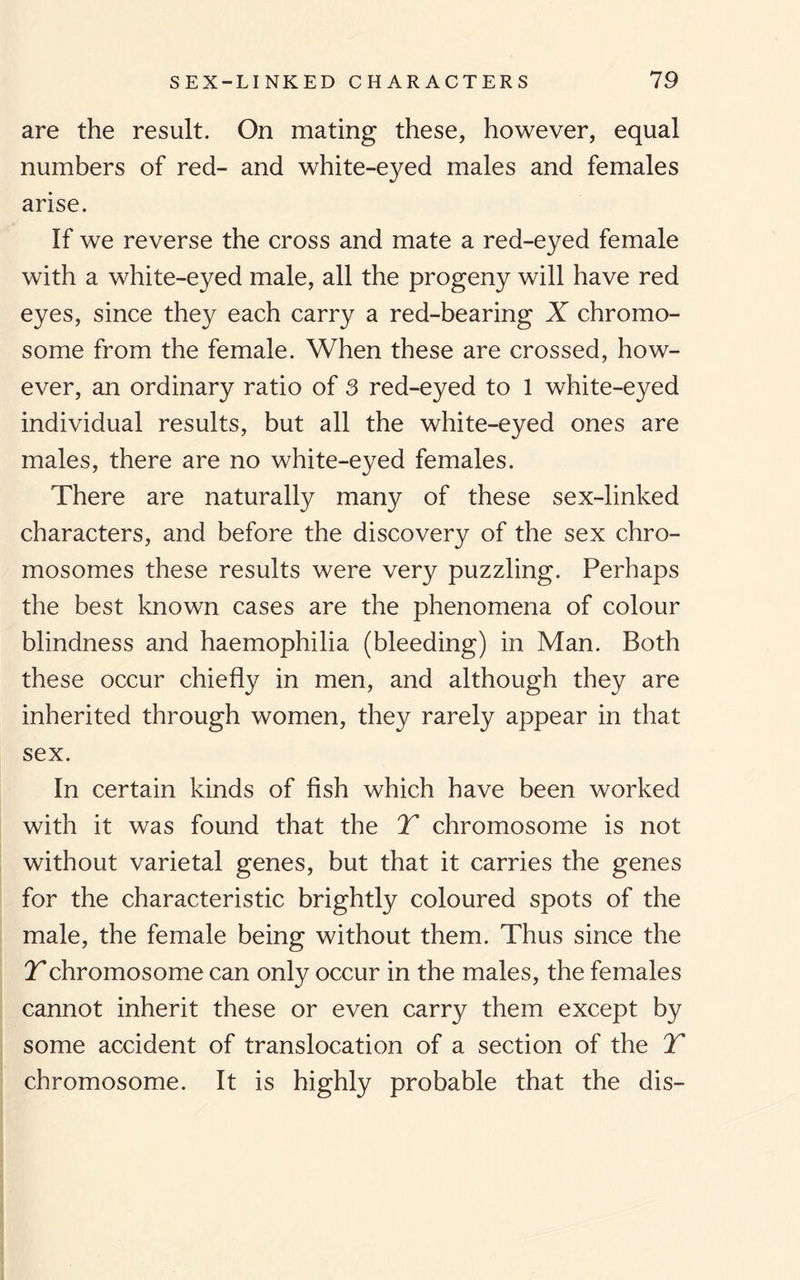 are the result. On mating these, however, equal numbers of red- and white-eyed males and females arise. If we reverse the cross and mate a red-eyed female with a white-eyed male, all the progeny will have red eyes, since they each carry a red-bearing X chromo¬ some from the female. When these are crossed, how¬ ever, an ordinary ratio of 3 red-eyed to 1 white-eyed individual results, but all the white-eyed ones are males, there are no white-eyed females. There are naturally many of these sex-linked characters, and before the discovery of the sex chro¬ mosomes these results were very puzzling. Perhaps the best known cases are the phenomena of colour blindness and haemophilia (bleeding) in Man. Both these occur chiefly in men, and although they are inherited through women, they rarely appear in that sex. In certain kinds of fish which have been worked with it was found that the T chromosome is not without varietal genes, but that it carries the genes for the characteristic brightly coloured spots of the male, the female being without them. Thus since the Tchromosome can only occur in the males, the females cannot inherit these or even carry them except by some accident of translocation of a section of the T chromosome. It is highly probable that the dis-