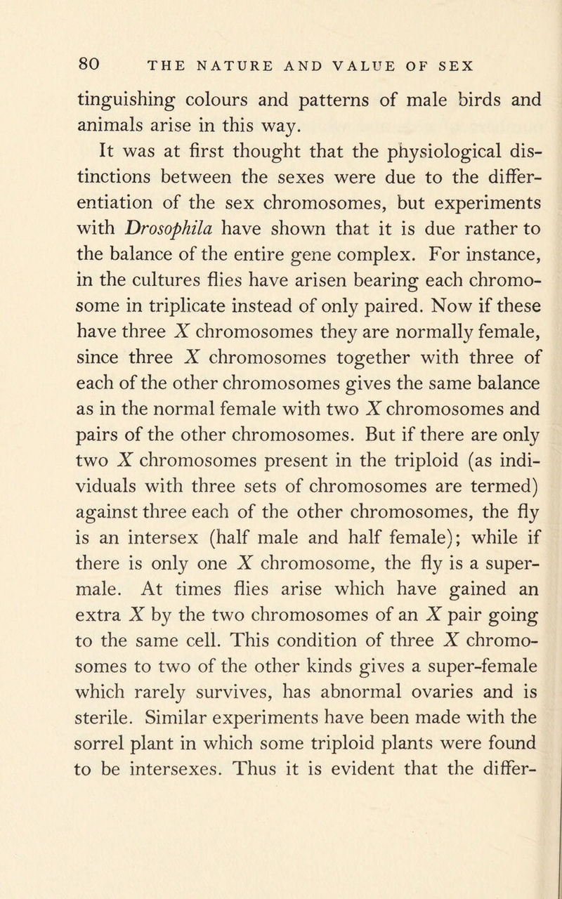 tinguishing colours and patterns of male birds and animals arise in this way. It was at first thought that the physiological dis¬ tinctions between the sexes were due to the differ¬ entiation of the sex chromosomes, but experiments with Drosophila have shown that it is due rather to the balance of the entire gene complex. For instance, in the cultures flies have arisen bearing each chromo¬ some in triplicate instead of only paired. Now if these have three X chromosomes they are normally female, since three X chromosomes together with three of each of the other chromosomes gives the same balance as in the normal female with two X chromosomes and pairs of the other chromosomes. But if there are only two X chromosomes present in the triploid (as indi¬ viduals with three sets of chromosomes are termed) against three each of the other chromosomes, the fly is an intersex (half male and half female); while if there is only one X chromosome, the fly is a super¬ male. At times flies arise which have gained an extra X by the two chromosomes of an X pair going to the same cell. This condition of three X chromo¬ somes to two of the other kinds gives a super-female which rarely survives, has abnormal ovaries and is sterile. Similar experiments have been made with the sorrel plant in which some triploid plants were found to be intersexes. Thus it is evident that the differ-