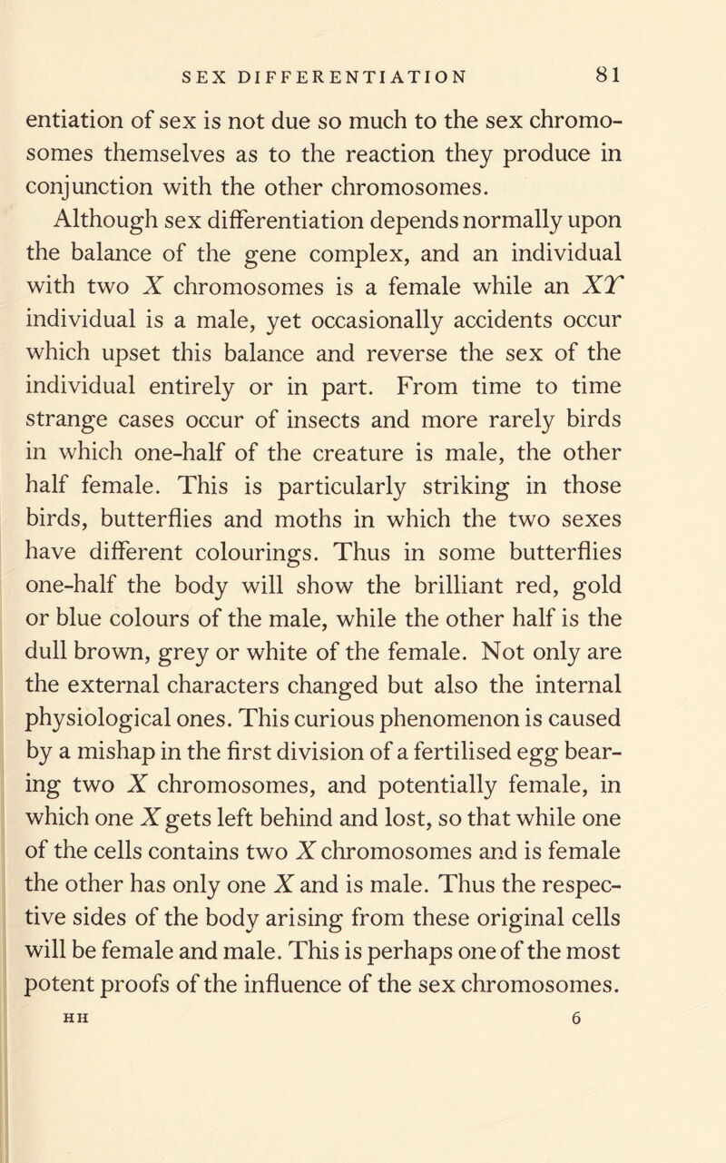 entiation of sex is not due so much to the sex chromo¬ somes themselves as to the reaction they produce in conjunction with the other chromosomes. Although sex differentiation depends normally upon the balance of the gene complex, and an individual with two X chromosomes is a female while an XT individual is a male, yet occasionally accidents occur which upset this balance and reverse the sex of the individual entirely or in part. From time to time strange cases occur of insects and more rarely birds in which one-half of the creature is male, the other half female. This is particularly striking in those birds, butterflies and moths in which the two sexes have different colourings. Thus in some butterflies one-half the body will show the brilliant red, gold or blue colours of the male, while the other half is the dull brown, grey or white of the female. Not only are the external characters changed but also the internal physiological ones. This curious phenomenon is caused by a mishap in the first division of a fertilised egg bear¬ ing two X chromosomes, and potentially female, in which one X gets left behind and lost, so that while one of the cells contains two X chromosomes and is female the other has only one X and is male. Thus the respec¬ tive sides of the body arising from these original cells will be female and male. This is perhaps one of the most potent proofs of the influence of the sex chromosomes. HH 6