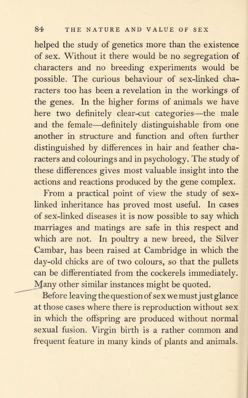 helped the study of genetics more than the existence of sex. Without it there would be no segregation of characters and no breeding experiments would be possible. The curious behaviour of sex-linked cha¬ racters too has been a revelation in the workings of the genes. In the higher forms of animals we have here two definitely clear-cut categories—the male and the female—definitely distinguishable from one another in structure and function and often further distinguished by differences in hair and feather cha¬ racters and colourings and in psychology. The study of these differences gives most valuable insight into the actions and reactions produced by the gene complex. From a practical point of view the study of sex- linked inheritance has proved most useful. In cases of sex-linked diseases it is now possible to say which marriages and matings are safe in this respect and which are not. In poultry a new breed, the Silver Cambar, has been raised at Cambridge in which the day-old chicks are of two colours, so that the pullets can be differentiated from the cockerels immediately. Many other similar instances might be quoted. Before leaving the question of sex we must j ust glance at those cases where there is reproduction without sex in which the offspring are produced without normal sexual fusion. Virgin birth is a rather common and frequent feature in many kinds of plants and animals.