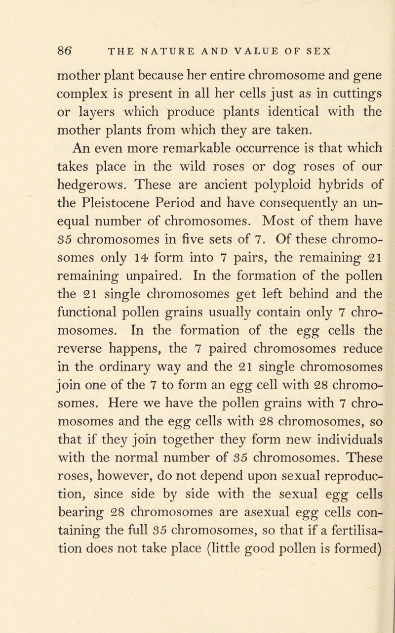 mother plant because her entire chromosome and gene complex is present in all her cells just as in cuttings or layers which produce plants identical with the mother plants from which they are taken. An even more remarkable occurrence is that which takes place in the wild roses or dog roses of our hedgerows. These are ancient polyploid hybrids of the Pleistocene Period and have consequently an un¬ equal number of chromosomes. Most of them have 35 chromosomes in five sets of 7. Of these chromo¬ somes only 14 form into 7 pairs, the remaining 21 remaining unpaired. In the formation of the pollen the 21 single chromosomes get left behind and the functional pollen grains usually contain only 7 chro¬ mosomes. In the formation of the egg cells the reverse happens, the 7 paired chromosomes reduce in the ordinary way and the 21 single chromosomes join one of the 7 to form an egg cell with 28 chromo¬ somes. Here we have the pollen grains with 7 chro¬ mosomes and the egg cells with 28 chromosomes, so that if they join together they form new individuals with the normal number of 35 chromosomes. These roses, however, do not depend upon sexual reproduc¬ tion, since side by side with the sexual egg cells bearing 28 chromosomes are asexual egg cells con¬ taining the full 35 chromosomes, so that if a fertilisa¬ tion does not take place (little good pollen is formed)