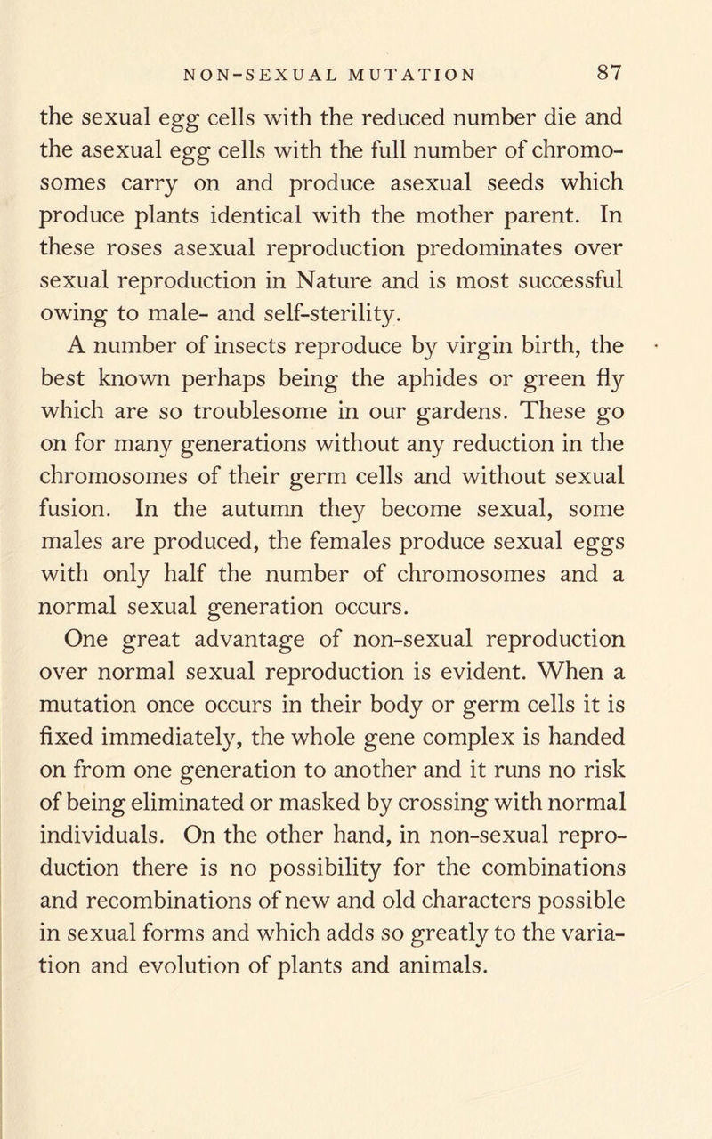 the sexual egg cells with the reduced number die and the asexual egg cells with the full number of chromo¬ somes carry on and produce asexual seeds which produce plants identical with the mother parent. In these roses asexual reproduction predominates over sexual reproduction in Nature and is most successful owing to male- and self-sterility. A number of insects reproduce by virgin birth, the best known perhaps being the aphides or green fly which are so troublesome in our gardens. These go on for many generations without any reduction in the chromosomes of their germ cells and without sexual fusion. In the autumn they become sexual, some males are produced, the females produce sexual eggs with only half the number of chromosomes and a normal sexual generation occurs. One great advantage of non-sexual reproduction over normal sexual reproduction is evident. When a mutation once occurs in their body or germ cells it is fixed immediately, the whole gene complex is handed on from one generation to another and it runs no risk of being eliminated or masked by crossing with normal individuals. On the other hand, in non-sexual repro¬ duction there is no possibility for the combinations and recombinations of new and old characters possible in sexual forms and which adds so greatly to the varia¬ tion and evolution of plants and animals.