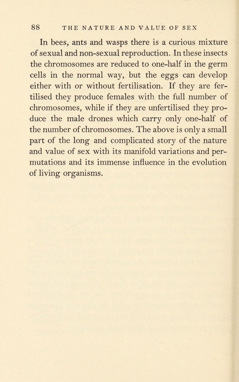 In bees, ants and wasps there is a curious mixture of sexual and non-sexual reproduction. In these insects the chromosomes are reduced to one-half in the germ cells in the normal way, but the eggs can develop either with or without fertilisation. If they are fer¬ tilised they produce females with the full number of chromosomes, while if they are unfertilised they pro¬ duce the male drones which carry only one-half of the number of chromosomes. The above is only a small part of the long and complicated story of the nature and value of sex with its manifold variations and per¬ mutations and its immense influence in the evolution of living organisms.