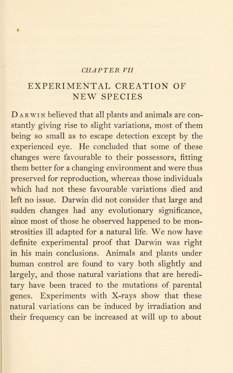 CHAPTER VII EXPERIMENTAL CREATION OF NEW SPECIES Darwin believed that all plants and animals are con¬ stantly giving rise to slight variations, most of them being so small as to escape detection except by the experienced eye. He concluded that some of these changes were favourable to their possessors, fitting them better for a changing environment and were thus preserved for reproduction, whereas those individuals which had not these favourable variations died and left no issue. Darwin did not consider that large and sudden changes had any evolutionary significance, since most of those he observed happened to be mon¬ strosities ill adapted for a natural life. We now have definite experimental proof that Darwin was right in his main conclusions. Animals and plants under human control are found to vary both slightly and largely, and those natural variations that are heredi¬ tary have been traced to the mutations of parental genes. Experiments with X-rays show that these natural variations can be induced by irradiation and their frequency can be increased at will up to about