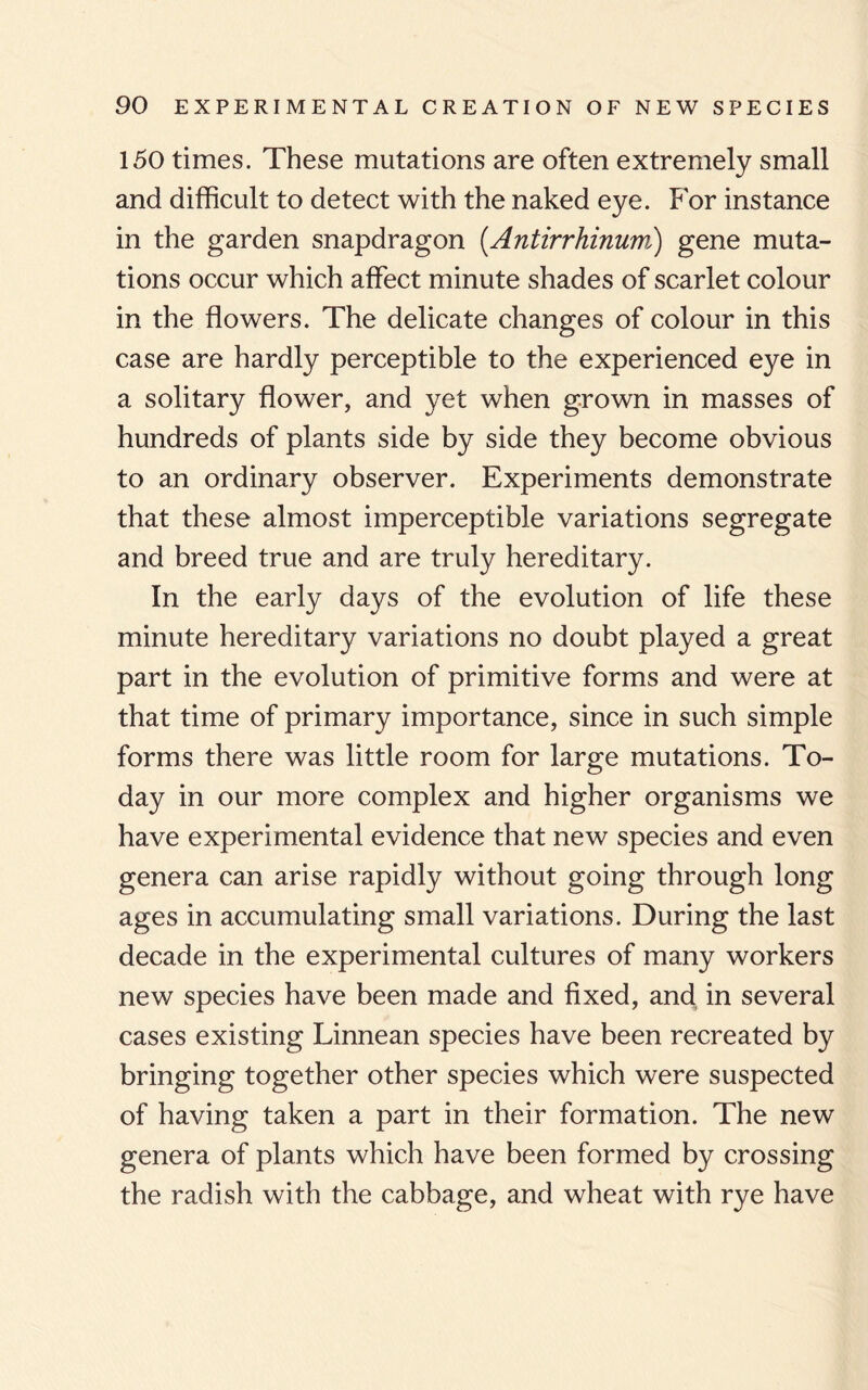 150 times. These mutations are often extremely small and difficult to detect with the naked eye. For instance in the garden snapdragon (.Antirrhinum.i) gene muta¬ tions occur which affect minute shades of scarlet colour in the flowers. The delicate changes of colour in this case are hardly perceptible to the experienced eye in a solitary flower, and yet when grown in masses of hundreds of plants side by side they become obvious to an ordinary observer. Experiments demonstrate that these almost imperceptible variations segregate and breed true and are truly hereditary. In the early days of the evolution of life these minute hereditary variations no doubt played a great part in the evolution of primitive forms and were at that time of primary importance, since in such simple forms there was little room for large mutations. To¬ day in our more complex and higher organisms we have experimental evidence that new species and even genera can arise rapidly without going through long ages in accumulating small variations. During the last decade in the experimental cultures of many workers new species have been made and fixed, and in several cases existing Linnean species have been recreated by bringing together other species which were suspected of having taken a part in their formation. The new genera of plants which have been formed by crossing the radish with the cabbage, and wheat with rye have