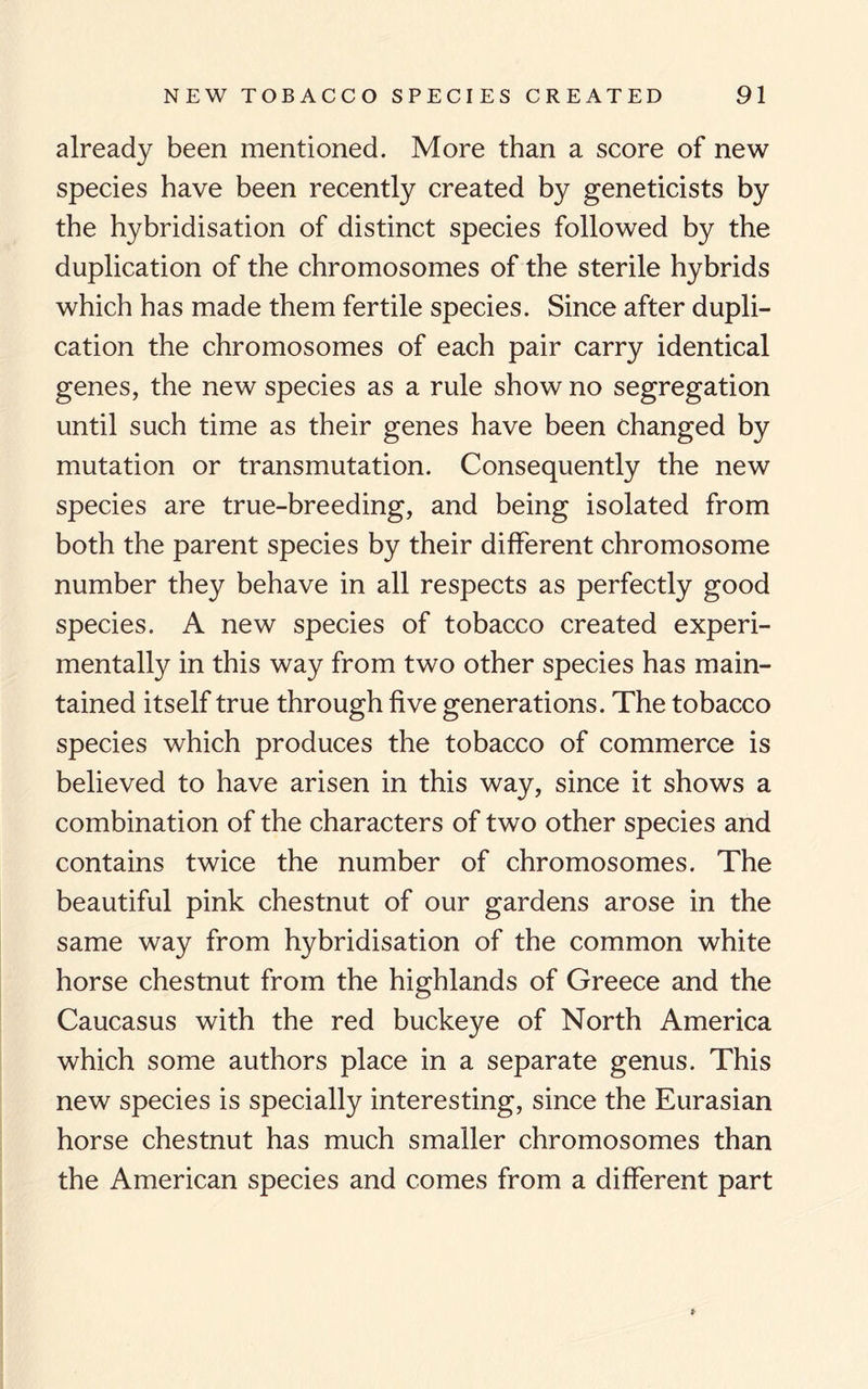 already been mentioned. More than a score of new species have been recently created by geneticists by the hybridisation of distinct species followed by the duplication of the chromosomes of the sterile hybrids which has made them fertile species. Since after dupli¬ cation the chromosomes of each pair carry identical genes, the new species as a rule show no segregation until such time as their genes have been changed by mutation or transmutation. Consequently the new species are true-breeding, and being isolated from both the parent species by their different chromosome number they behave in all respects as perfectly good species. A new species of tobacco created experi¬ mentally in this way from two other species has main¬ tained itself true through five generations. The tobacco species which produces the tobacco of commerce is believed to have arisen in this way, since it shows a combination of the characters of two other species and contains twice the number of chromosomes. The beautiful pink chestnut of our gardens arose in the same way from hybridisation of the common white horse chestnut from the highlands of Greece and the Caucasus with the red buckeye of North America which some authors place in a separate genus. This new species is specially interesting, since the Eurasian horse chestnut has much smaller chromosomes than the American species and comes from a different part
