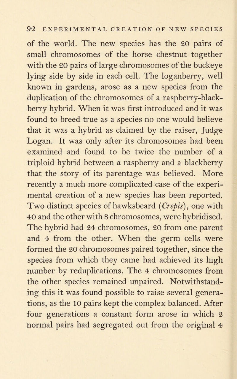 of the world. The new species has the 20 pairs of small chromosomes of the horse chestnut together with the 20 pairs of large chromosomes of the buckeye lying side by side in each cell. The loganberry, well known in gardens, arose as a new species from the duplication of the chromosomes of a raspberry-black¬ berry hybrid. When it was first introduced and it was found to breed true as a species no one would believe that it was a hybrid as claimed by the raiser, Judge Logan. It was only after its chromosomes had been examined and found to be twice the number of a triploid hybrid between a raspberry and a blackberry that the story of its parentage was believed. More recently a much more complicated case of the experi¬ mental creation of a new species has been reported. Two distinct species of hawksbeard (Crepis), one with 40 and the other with 8 chromosomes, were hybridised. The hybrid had 24 chromosomes, 20 from one parent and 4 from the other. When the germ cells were formed the 20 chromosomes paired together, since the species from which they came had achieved its high number by reduplications. The 4 chromosomes from the other species remained unpaired. Notwithstand¬ ing this it was found possible to raise several genera¬ tions, as the 10 pairs kept the complex balanced. After four generations a constant form arose in which 2 normal pairs had segregated out from the original 4