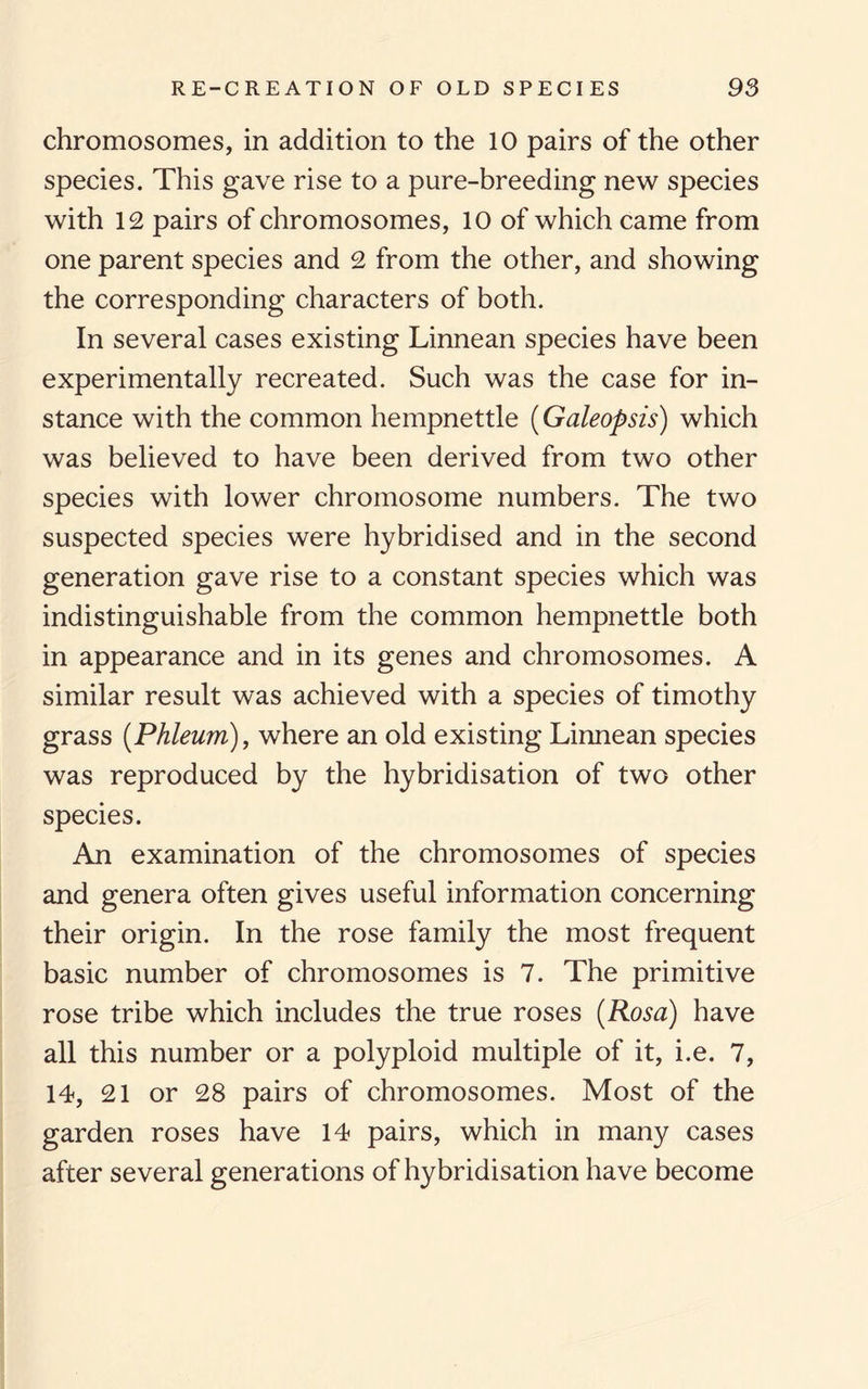 chromosomes, in addition to the 10 pairs of the other species. This gave rise to a pure-breeding new species with 12 pairs of chromosomes, 10 of which came from one parent species and 2 from the other, and showing the corresponding characters of both. In several cases existing Linnean species have been experimentally recreated. Such was the case for in¬ stance with the common hempnettle (Galeopsis) which was believed to have been derived from two other species with lower chromosome numbers. The two suspected species were hybridised and in the second generation gave rise to a constant species which was indistinguishable from the common hempnettle both in appearance and in its genes and chromosomes. A similar result was achieved with a species of timothy grass (Phleum), where an old existing Linnean species was reproduced by the hybridisation of two other species. An examination of the chromosomes of species and genera often gives useful information concerning their origin. In the rose family the most frequent basic number of chromosomes is 7. The primitive rose tribe which includes the true roses (Rosa) have all this number or a polyploid multiple of it, i.e. 7, 14, 21 or 28 pairs of chromosomes. Most of the garden roses have 14 pairs, which in many cases after several generations of hybridisation have become
