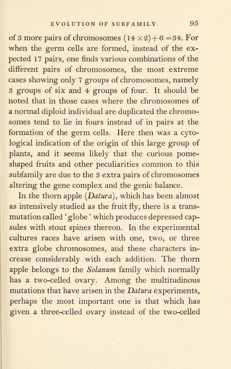 of 3 more pairs of chromosomes (14 x2) + 6 =34. For when the germ cells are formed, instead of the ex¬ pected 17 pairs, one finds various combinations of the different pairs of chromosomes, the most extreme cases showing only 7 groups of chromosomes, namely 3 groups of six and 4 groups of four. It should be noted that in those cases where the chromosomes of a normal diploid individual are duplicated the chromo¬ somes tend to lie in fours instead of in pairs at the formation of the germ cells. Here then was a cyto- logical indication of the origin of this large group of plants, and it seems likely that the curious pome¬ shaped fruits and other peculiarities common to this subfamily are due to the 3 extra pairs of chromosomes altering the gene complex and the genic balance. In the thorn apple (Datura), which has been almost as intensively studied as the fruit fly, there is a trans¬ mutation called ‘ globe * which produces depressed cap¬ sules with stout spines thereon. In the experimental cultures races have arisen with one, two, or three extra globe chromosomes, and these characters in¬ crease considerably with each addition. The thorn apple belongs to the Solanum family which normally has a two-celled ovary. Among the multitudinous mutations that have arisen in the Datura experiments, perhaps the most important one is that which has given a three-celled ovary instead of the two-celled