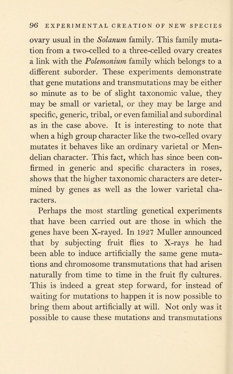 ovary usual in the Solanum family. This family muta¬ tion from a two-celled to a three-celled ovary creates a link with the Polemonium family which belongs to a different suborder. These experiments demonstrate that gene mutations and transmutations may be either so minute as to be of slight taxonomic value, they may be small or varietal, or they may be large and specific, generic, tribal, or even familial and subordinal as in the case above. It is interesting to note that when a high group character like the two-celled ovary mutates it behaves like an ordinary varietal or Men- delian character. This fact, which has since been con¬ firmed in generic and specific characters in roses, shows that the higher taxonomic characters are deter¬ mined by genes as well as the lower varietal cha¬ racters. Perhaps the most startling genetical experiments that have been carried out are those in which the genes have been X-rayed. In 1927 Muller announced that by subjecting fruit flies to X-rays he had been able to induce artificially the same gene muta¬ tions and chromosome transmutations that had arisen naturally from time to time in the fruit fly cultures. This is indeed a great step forward, for instead of waiting for mutations to happen it is now possible to bring them about artificially at will. Not only was it possible to cause these mutations and transmutations