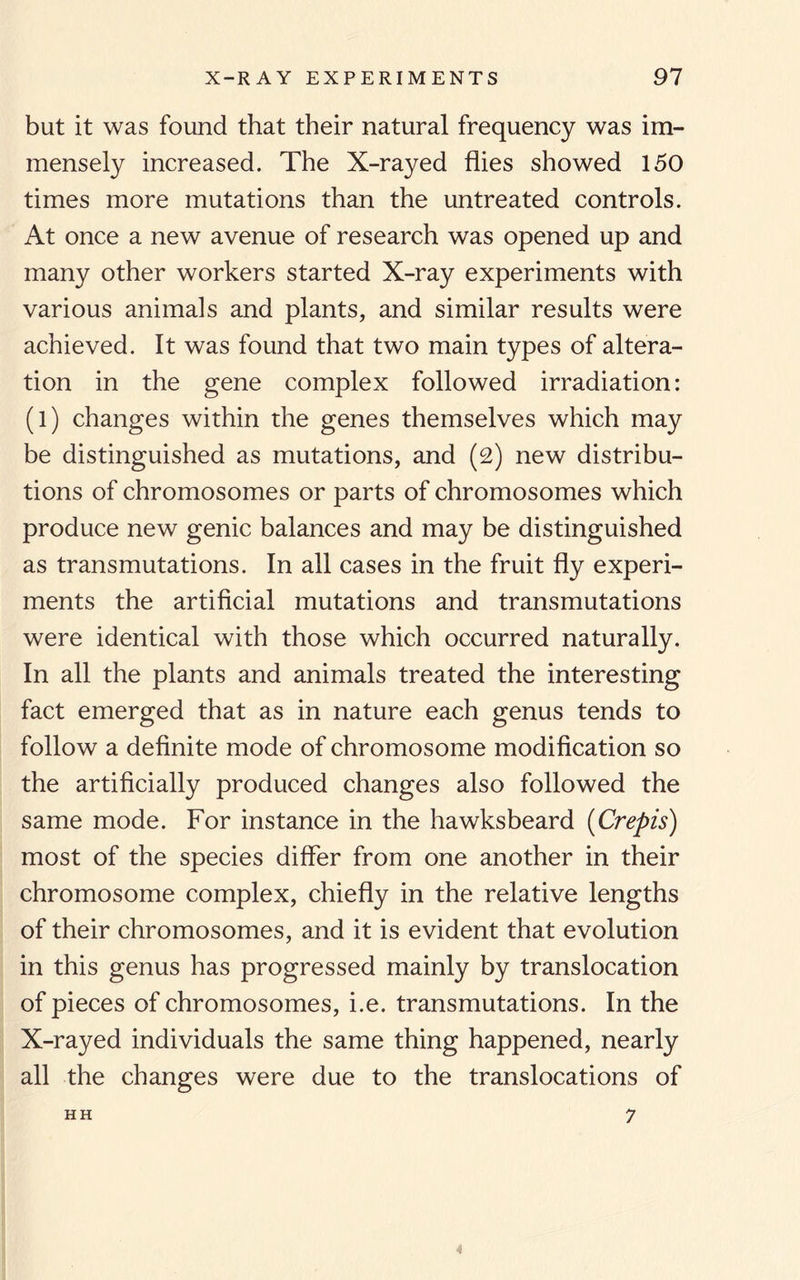 but it was found that their natural frequency was im- increased. The X-rayed flies showed 150 times more mutations than the untreated controls. At once a new avenue of research was opened up and many other workers started X-ray experiments with various animals and plants, and similar results were achieved. It was found that two main types of altera¬ tion in the gene complex followed irradiation: (l) changes within the genes themselves which may be distinguished as mutations, and (2) new distribu¬ tions of chromosomes or parts of chromosomes which produce new genic balances and may be distinguished as transmutations. In all cases in the fruit fly experi¬ ments the artificial mutations and transmutations were identical with those which occurred naturally. In all the plants and animals treated the interesting fact emerged that as in nature each genus tends to follow a definite mode of chromosome modification so the artificially produced changes also followed the same mode. For instance in the hawksbeard (Crepis) most of the species differ from one another in their chromosome complex, chiefly in the relative lengths of their chromosomes, and it is evident that evolution in this genus has progressed mainly by translocation of pieces of chromosomes, i.e. transmutations. In the X-rayed individuals the same thing happened, nearly all the changes were due to the translocations of HH 7 mensely 4