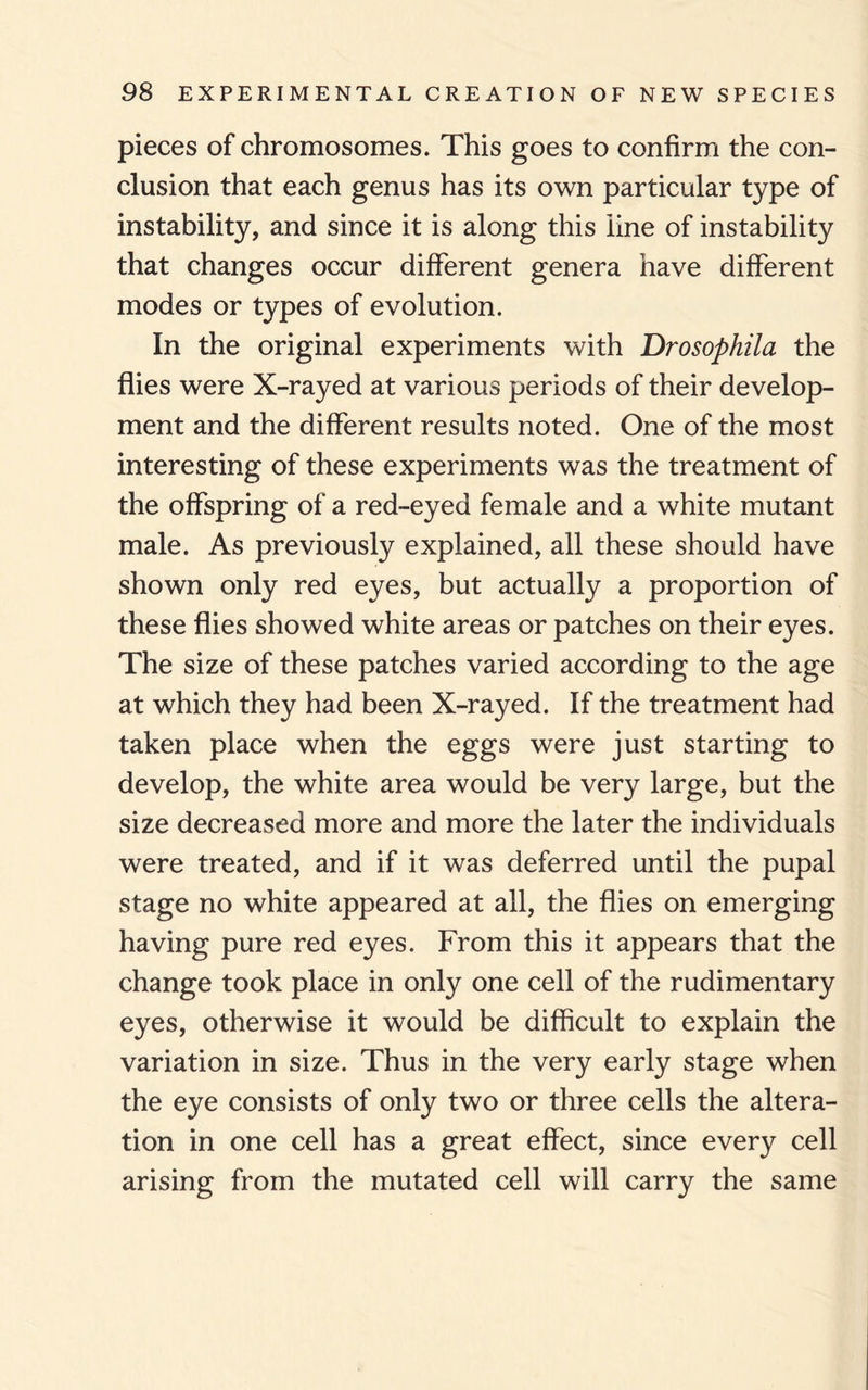 pieces of chromosomes. This goes to confirm the con¬ clusion that each genus has its own particular type of instability, and since it is along this line of instability that changes occur different genera have different modes or types of evolution. In the original experiments with Drosophila the flies were X-rayed at various periods of their develop¬ ment and the different results noted. One of the most interesting of these experiments was the treatment of the offspring of a red-eyed female and a white mutant male. As previously explained, all these should have shown only red eyes, but actually a proportion of these flies showed white areas or patches on their eyes. The size of these patches varied according to the age at which they had been X-rayed. If the treatment had taken place when the eggs were just starting to develop, the white area would be very large, but the size decreased more and more the later the individuals were treated, and if it was deferred until the pupal stage no white appeared at all, the flies on emerging having pure red eyes. From this it appears that the change took place in only one cell of the rudimentary eyes, otherwise it would be difficult to explain the variation in size. Thus in the very early stage when the eye consists of only two or three cells the altera¬ tion in one cell has a great effect, since every cell arising from the mutated cell will carry the same