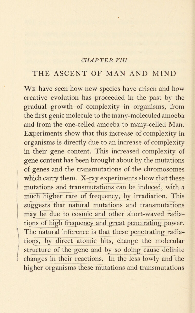 THE ASCENT OF MAN AND MIND We have seen how new species have arisen and how creative evolution has proceeded in the past by the gradual growth of complexity in organisms, from the first genic molecule to the many-moleculed amoeba and from the one-celled amoeba to many-celled Man. Experiments show that this increase of complexity in organisms is directly due to an increase of complexity in their gene content. This increased complexity of gene content has been brought about by the mutations of genes and the transmutations of the chromosomes which carry them. X-ray experiments show that these mutations and transmutations can be induced, with a much higher rate of frequency, by irradiation. This suggests that natural mutations and transmutations mayHbe due to cosmic and other short-waved radia¬ tions of high frequency and great penetrating power. The natural inference is that these penetrating radia¬ tions, by direct atomic hits, change the molecular structure of the gene and by so changes in their reactions. In tl higher organisms these mutations and transmutations doing cause definite e less lowly and the