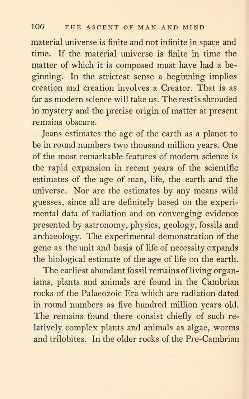 material universe is finite and not infinite in space and time. If the material universe is finite in time the matter of which it is composed must have had a be¬ ginning. In the strictest sense a beginning implies creation and creation involves a Creator. That is as far as modern science will take us. The rest is shrouded in mystery and the precise origin of matter at present remains obscure. Jeans estimates the age of the earth as a planet to be in round numbers two thousand million years. One of the most remarkable features of modern science is the rapid expansion in recent years of the scientific estimates of the age of man, life, the earth and the universe. Nor are the estimates by any means wild guesses, since all are definitely based on the experi¬ mental data of radiation and on converging evidence presented by astronomy, physics, geology, fossils and archaeology. The experimental demonstration of the gene as the unit and basis of life of necessity expands the biological estimate of the age of life on the earth. The earliest abundant fossil remains of living organ¬ isms, plants and animals are found in the Cambrian rocks of the Palaeozoic Era which are radiation dated in round numbers as five hundred million years old. The remains found there consist chiefly of such re¬ latively complex plants and animals as algae, worms and trilobites. In the older rocks of the Pre-Cambrian