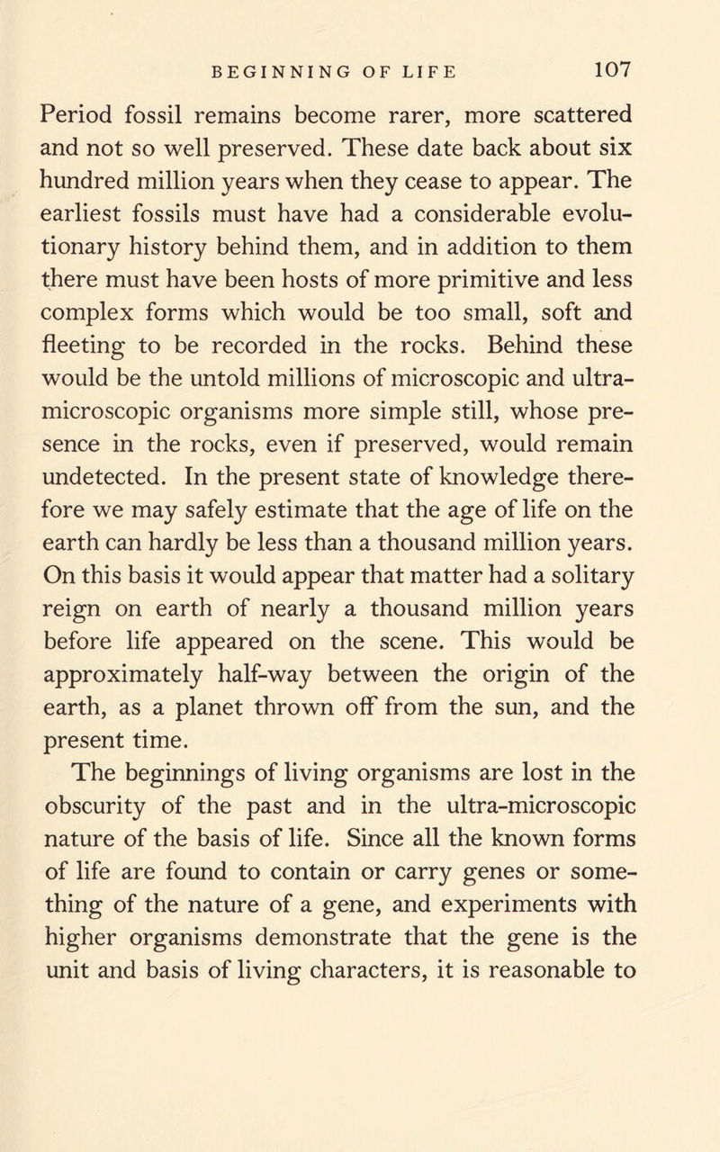 Period fossil remains become rarer, more scattered and not so well preserved. These date back about six hundred million years when they cease to appear. The earliest fossils must have had a considerable evolu¬ tionary history behind them, and in addition to them there must have been hosts of more primitive and less complex forms which would be too small, soft and fleeting to be recorded in the rocks. Behind these would be the untold millions of microscopic and ultra- microscopic organisms more simple still, whose pre¬ sence in the rocks, even if preserved, would remain undetected. In the present state of knowledge there¬ fore we may safely estimate that the age of life on the earth can hardly be less than a thousand million years. On this basis it would appear that matter had a solitary reign on earth of nearly a thousand million years before life appeared on the scene. This would be approximately half-way between the origin of the earth, as a planet thrown off from the sun, and the present time. The beginnings of living organisms are lost in the obscurity of the past and in the ultra-microscopic nature of the basis of life. Since all the known forms of life are found to contain or carry genes or some¬ thing of the nature of a gene, and experiments with higher organisms demonstrate that the gene is the unit and basis of living characters, it is reasonable to