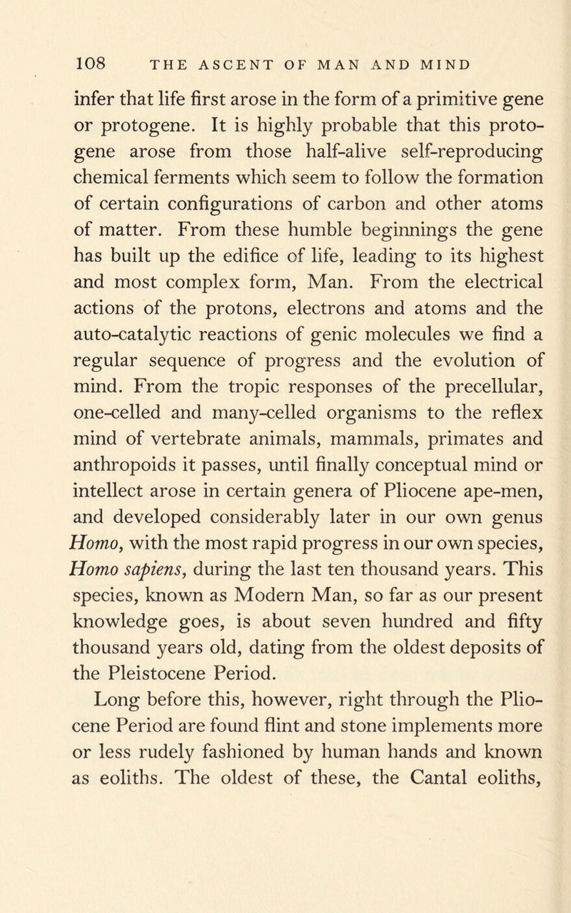 infer that life first arose in the form of a primitive gene or protogene. It is highly probable that this proto¬ gene arose from those half-alive self-reproducing chemical ferments which seem to follow the formation of certain configurations of carbon and other atoms of matter. From these humble beginnings the gene has built up the edifice of life, leading to its highest and most complex form, Man. From the electrical actions of the protons, electrons and atoms and the auto-catalytic reactions of genic molecules we find a regular sequence of progress and the evolution of mind. From the tropic responses of the precellular, one-celled and many-celled organisms to the reflex mind of vertebrate animals, mammals, primates and anthropoids it passes, until finally conceptual mind or intellect arose in certain genera of Pliocene ape-men, and developed considerably later in our own genus Homo, with the most rapid progress in our own species. Homo sapiens, during the last ten thousand years. This species, known as Modern Man, so far as our present knowledge goes, is about seven hundred and fifty thousand years old, dating from the oldest deposits of the Pleistocene Period. Long before this, however, right through the Plio¬ cene Period are found flint and stone implements more or less rudely fashioned by human hands and known as eoliths. The oldest of these, the Cantal eoliths,