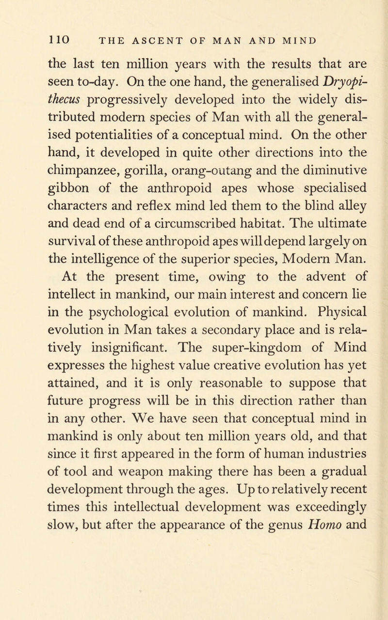 the last ten million years with the results that are seen to-day. On the one hand, the generalised Dryopi- thecus progressively developed into the widely dis¬ tributed modern species of Man with all the general¬ ised potentialities of a conceptual mind. On the other hand, it developed in quite other directions into the chimpanzee, gorilla, orang-outang and the diminutive gibbon of the anthropoid apes whose specialised characters and reflex mind led them to the blind alley and dead end of a circumscribed habitat. The ultimate survival of these anthropoid apes will depend largely on the intelligence of the superior species, Modern Man. At the present time, owing to the advent of intellect in mankind, our main interest and concern lie in the psychological evolution of mankind. Physical evolution in Man takes a secondary place and is rela¬ tively insignificant. The super-kingdom of Mind expresses the highest value creative evolution has yet attained, and it is only reasonable to suppose that future progress will be in this direction rather than in any other. We have seen that conceptual mind in mankind is only about ten million years old, and that since it first appeared in the form of human industries of tool and weapon making there has been a gradual development through the ages. Up to relatively recent times this intellectual development was exceedingly slow, but after the appearance of the genus Homo and