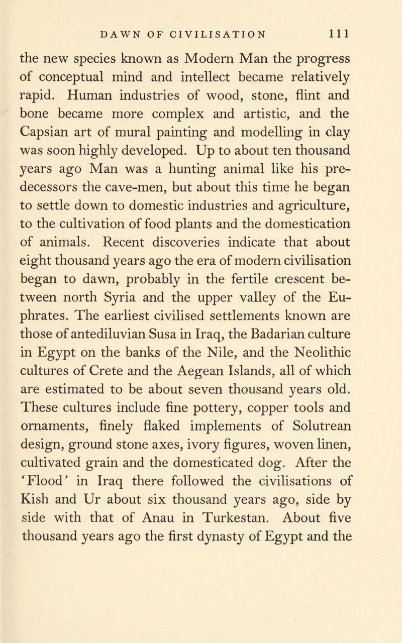 the new species known as Modern Man the progress of conceptual mind and intellect became relatively rapid. Human industries of wood, stone, flint and bone became more complex and artistic, and the Capsian art of mural painting and modelling in clay was soon highly developed. Up to about ten thousand years ago Man was a hunting animal like his pre¬ decessors the cave-men, but about this time he began to settle down to domestic industries and agriculture, to the cultivation of food plants and the domestication of animals. Recent discoveries indicate that about eight thousand years ago the era of modern civilisation began to dawn, probably in the fertile crescent be¬ tween north Syria and the upper valley of the Eu¬ phrates. The earliest civilised settlements known are those of antediluvian Susa in Iraq, the Badarian culture in Egypt on the banks of the Nile, and the Neolithic cultures of Crete and the Aegean Islands, all of which are estimated to be about seven thousand years old. These cultures include fine pottery, copper tools and ornaments, finely flaked implements of Solutrean design, ground stone axes, ivory figures, woven linen, cultivated grain and the domesticated dog. After the 'Flood’ in Iraq there followed the civilisations of Kish and Ur about six thousand years ago, side by side with that of Anau in Turkestan. About five thousand years ago the first dynasty of Egypt and the