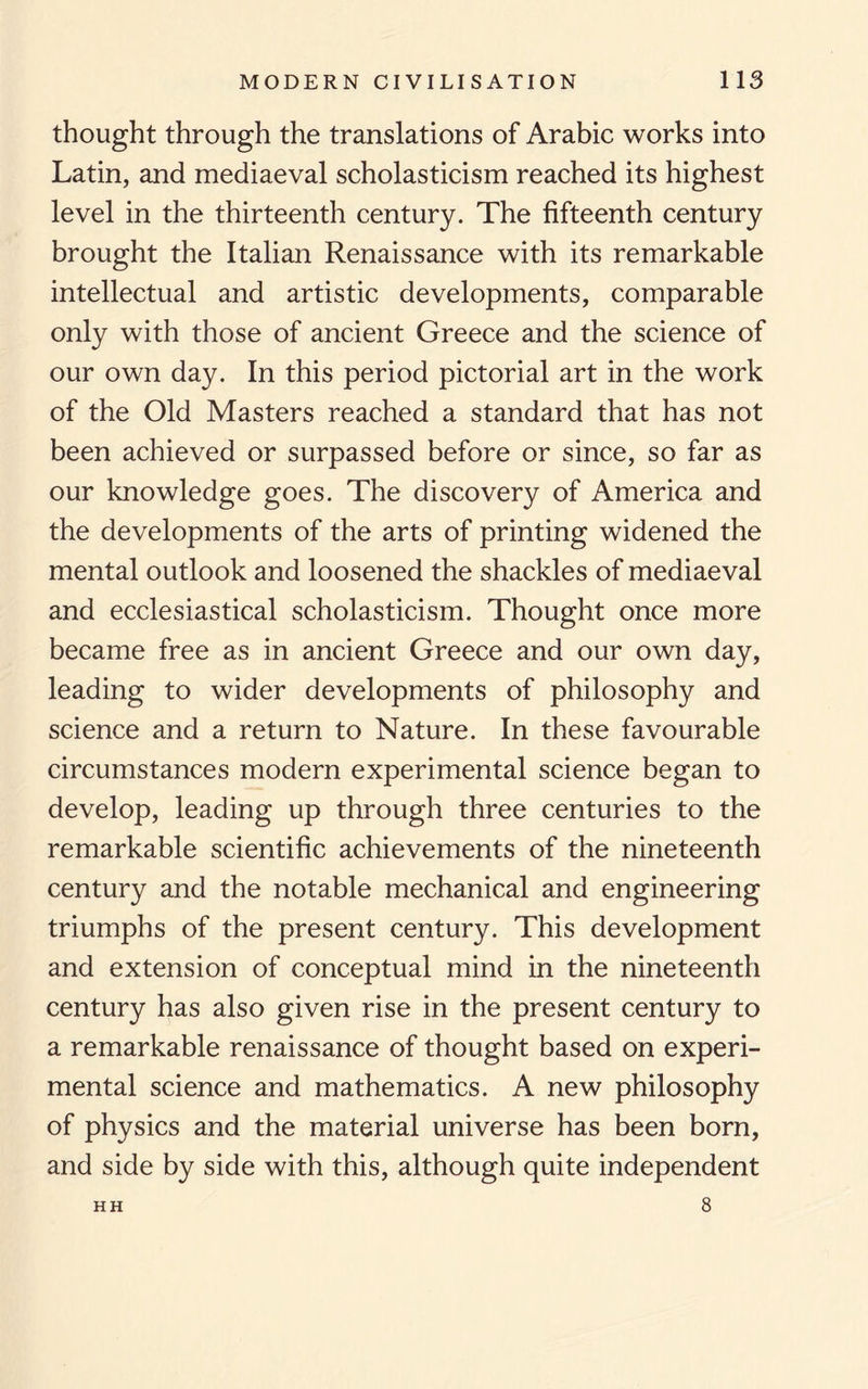 thought through the translations of Arabic works into Latin, and mediaeval scholasticism reached its highest level in the thirteenth century. The fifteenth century brought the Italian Renaissance with its remarkable intellectual and artistic developments, comparable only with those of ancient Greece and the science of our own day. In this period pictorial art in the work of the Old Masters reached a standard that has not been achieved or surpassed before or since, so far as our knowledge goes. The discovery of America and the developments of the arts of printing widened the mental outlook and loosened the shackles of mediaeval and ecclesiastical scholasticism. Thought once more became free as in ancient Greece and our own day, leading to wider developments of philosophy and science and a return to Nature. In these favourable circumstances modern experimental science began to develop, leading up through three centuries to the remarkable scientific achievements of the nineteenth century and the notable mechanical and engineering triumphs of the present century. This development and extension of conceptual mind in the nineteenth century has also given rise in the present century to a remarkable renaissance of thought based on experi¬ mental science and mathematics. A new philosophy of physics and the material universe has been born, and side by side with this, although quite independent 8 HH