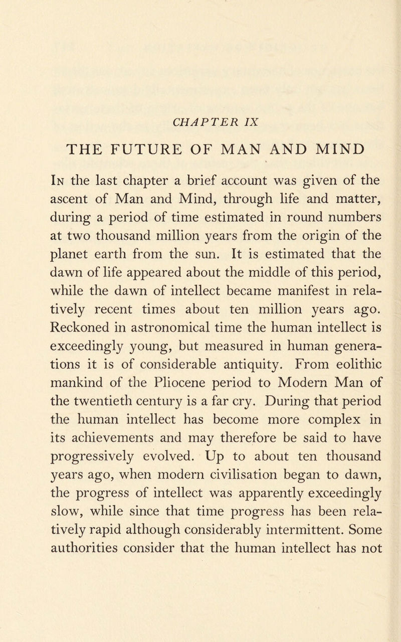 CHAPTER IX THE FUTURE OF MAN AND MIND In the last chapter a brief account was given of the ascent of Man and Mind, through life and matter, during a period of time estimated in round numbers at two thousand million years from the origin of the planet earth from the sun. It is estimated that the dawn of life appeared about the middle of this period, while the dawn of intellect became manifest in rela¬ tively recent times about ten million years ago. Reckoned in astronomical time the human intellect is exceedingly young, but measured in human genera¬ tions it is of considerable antiquity. From eolithic mankind of the Pliocene period to Modern Man of the twentieth century is a far cry. During that period the human intellect has become more complex in its achievements and may therefore be said to have progressively evolved. Up to about ten thousand years ago, when modern civilisation began to dawn, the progress of intellect was apparently exceedingly slow, while since that time progress has been rela¬ tively rapid although considerably intermittent. Some authorities consider that the human intellect has not