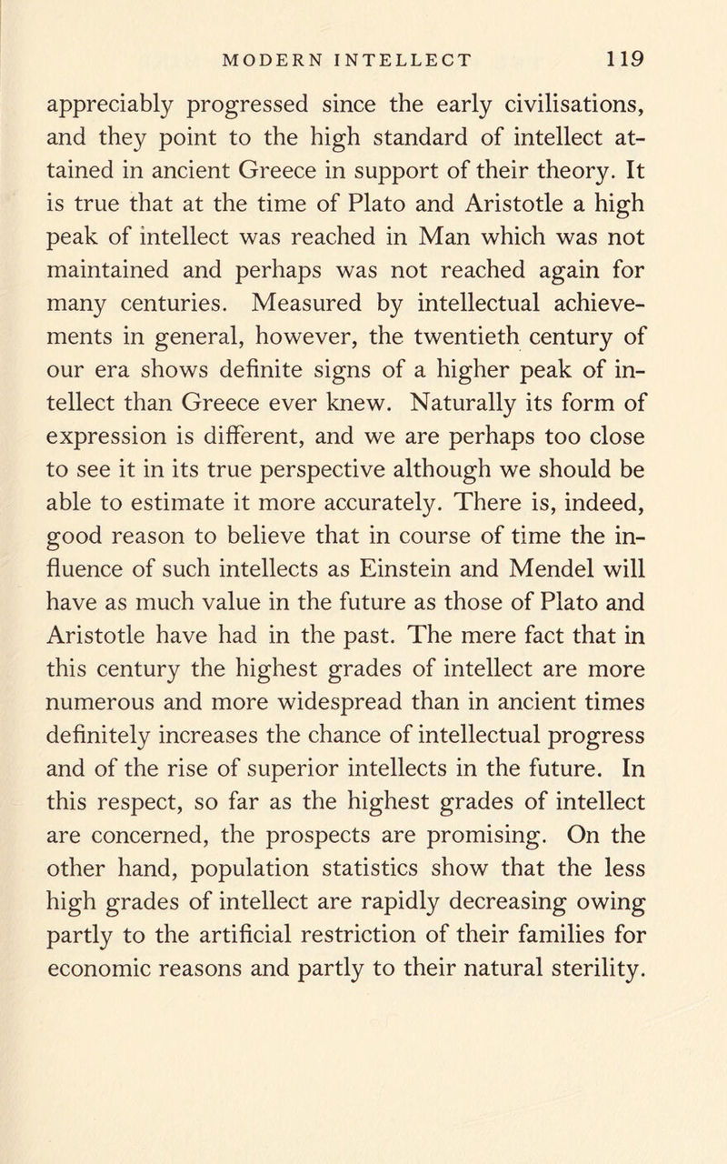 appreciably progressed since the early civilisations, and they point to the high standard of intellect at¬ tained in ancient Greece in support of their theory. It is true that at the time of Plato and Aristotle a high peak of intellect was reached in Man which was not maintained and perhaps was not reached again for many centuries. Measured by intellectual achieve¬ ments in general, however, the twentieth century of our era shows definite signs of a higher peak of in¬ tellect than Greece ever knew. Naturally its form of expression is different, and we are perhaps too close to see it in its true perspective although we should be able to estimate it more accurately. There is, indeed, good reason to believe that in course of time the in¬ fluence of such intellects as Einstein and Mendel will have as much value in the future as those of Plato and Aristotle have had in the past. The mere fact that in this century the highest grades of intellect are more numerous and more widespread than in ancient times definitely increases the chance of intellectual progress and of the rise of superior intellects in the future. In this respect, so far as the highest grades of intellect are concerned, the prospects are promising. On the other hand, population statistics show that the less high grades of intellect are rapidly decreasing owing partly to the artificial restriction of their families for economic reasons and partly to their natural sterility.