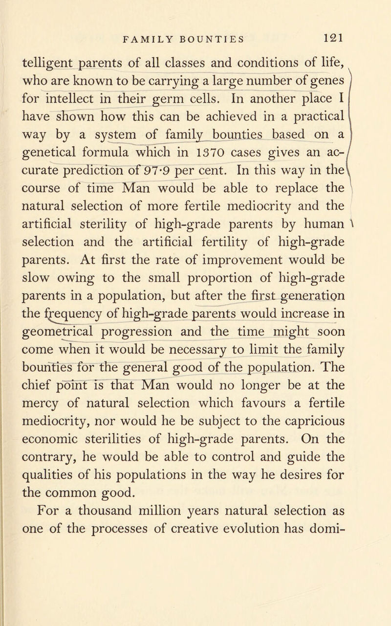 teiligent parents of all classes and conditions of life, who are known to be carrying a large number of genes ) for intellect in their germ cells. In another place I have shown how this can be achieved in a practical way by a system of family bounties based on a genetical formula which in 1370 cases gives an ac¬ curate prediction of 97*9 per cent. In this way in the course of time Man would be able to replace the natural selection of more fertile mediocrity and the artificial sterility of high-grade parents by human \ selection and the artificial fertility of high-grade parents. At first the rate of improvement would be slow owing to the small proportion of high-grade parents in a population, but after the first generation the frequency of high-grade parents would increase in geometrical progression and the time might soon come when it would be necessary to limit the family bounties for the general good of the population. The chief point is that Man would no longer be at the mercy of natural selection which favours a fertile mediocrity, nor would he be subject to the capricious economic sterilities of high-grade parents. On the contrary, he would be able to control and guide the qualities of his populations in the way he desires for the common good. For a thousand million years natural selection as one of the processes of creative evolution has domi-