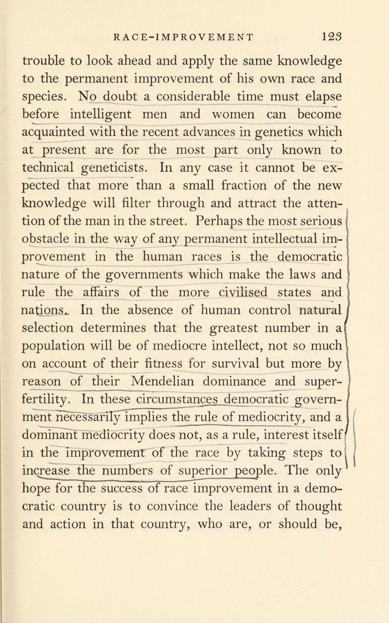 trouble to look ahead and apply the same knowledge to the permanent improvement of his own race and species. No doubt a considerable time must elapse before intelligent men and women can become acquainted with the recent advances in genetics which at present are for the most part only known to technical geneticists. In any case it cannot be ex¬ pected that more than a small fraction of the new knowledge will filter through and attract the atten¬ tion of the man in the street. Perhaps the most serious obstacle in the way of any permanent intellectual im¬ provement in the human races is the democratic nature of the governments which make the laws and rule the affairs of the more civilised states and nations.. In the absence of human control natural selection determines that the greatest number in a population will be of mediocre intellect, not so much on account of their fitness for survival but more by reason of their Mendelian dominance and super- fertility. In these circumstances democratic govern¬ ment necessarilynnplies the rule of mediocrity, and a dominant mediocrity does not, as a rule, interest itself^ in the improvement of the race by taking steps to increase the numbers of superior people. The only hope for the success of race improvement in a demo¬ cratic country is to convince the leaders of thought and action in that country, who are, or should be, i