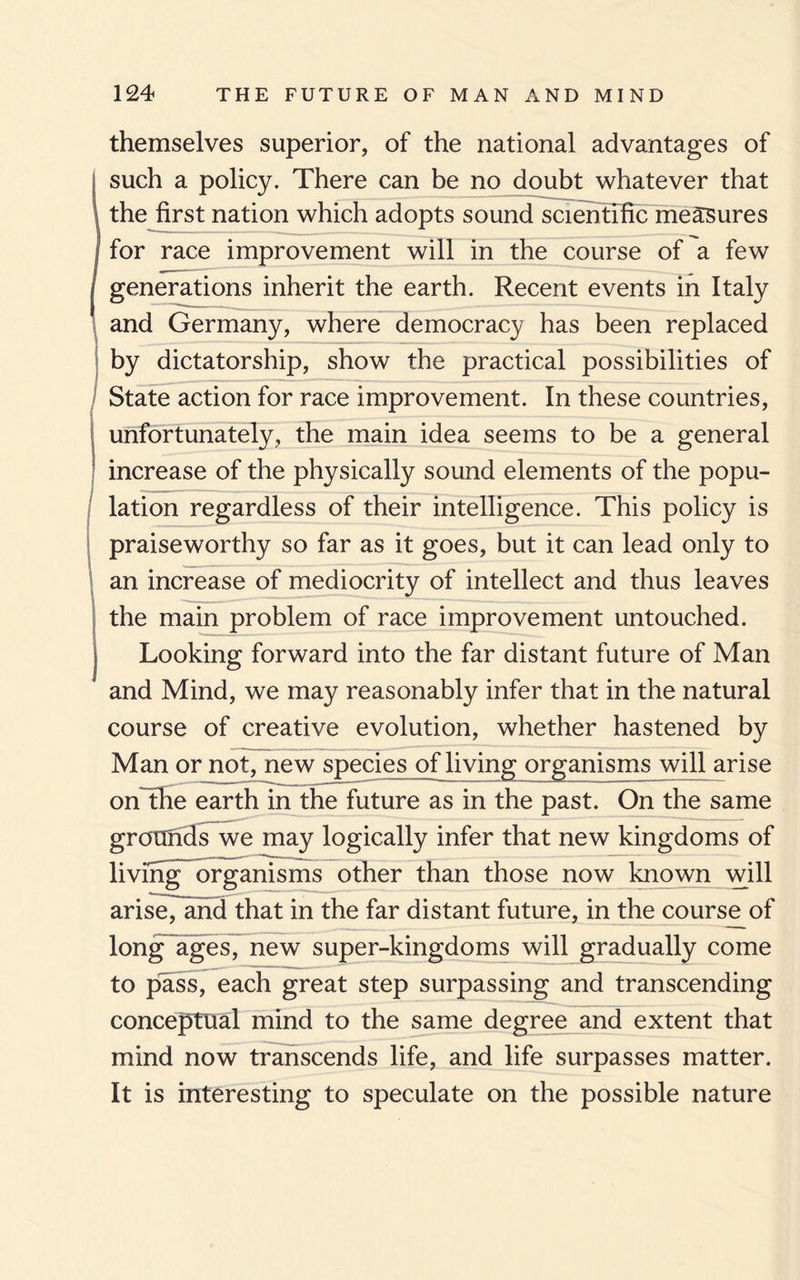 themselves superior, of the national advantages of such a policy. There can be no doubt whatever that ! the first nation which adopts sound scientific measures for race improvement will in the course of a few j generations inherit the earth. Recent events in Italy and Germany, where democracy has been replaced by dictatorship, show the practical possibilities of State action for race improvement. In these countries, unfortunately, the main idea seems to be a general increase of the physically sound elements of the popu¬ lation regardless of their intelligence. This policy is praiseworthy so far as it goes, but it can lead only to an increase of mediocrity of intellect and thus leaves the main problem of race improvement untouched, j Looking forward into the far distant future of Man and Mind, we may reasonably infer that in the natural course of creative evolution, whether hastened by Man or not, new species ofliving organisms will arise on the earth in the future as in the past. On the same grounds we may logically infer that new kingdoms of living organisms other than those now known will arise, and that in the far distant future, in the course of long ages, new super-kingdoms will gradually come to pass, each great step surpassing and transcending conceptual mind to the same degree and extent that mind now transcends life, and life surpasses matter. It is interesting to speculate on the possible nature