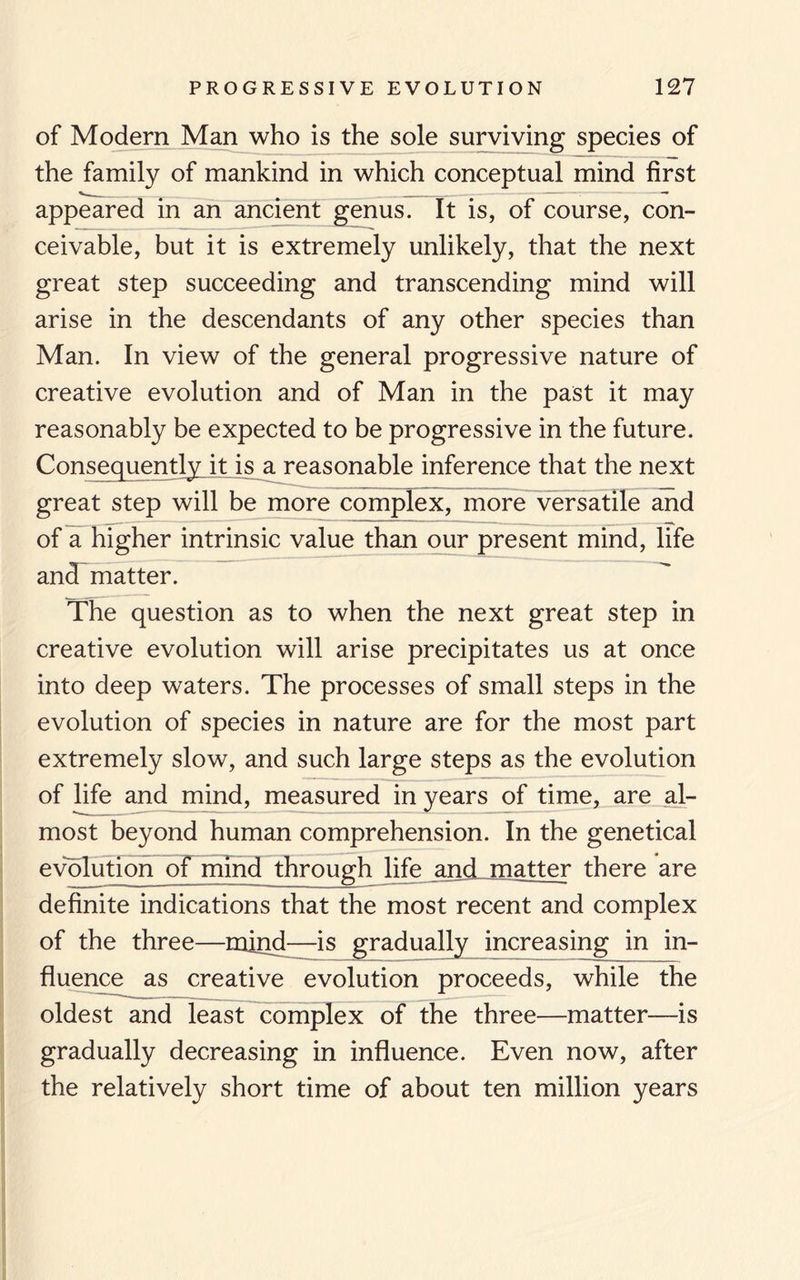 of Modern Man who is the sole surviving species of the family of mankind in which conceptual mind first appeared in an ancient genus. It is, of course, con¬ ceivable, but it is extremely unlikely, that the next great step succeeding and transcending mind will arise in the descendants of any other species than Man. In view of the general progressive nature of creative evolution and of Man in the past it may reasonably be expected to be progressive in the future. Consequently it is a reasonable inference that the next great step will be more complex, more versatile and of a higher intrinsic value than our present mind, life and matter. The question as to when the next great step in creative evolution will arise precipitates us at once into deep waters. The processes of small steps in the evolution of species in nature are for the most part extremely slow, and such large steps as the evolution of life and mind, measured in years of time, are al¬ most beyond human comprehension. In the genetical evolution of mind through life and matter there are definite indications that the most recent and complex of the three—mind—is gradually increasing in in¬ fluence as creative evolution proceeds, while the oldest and least complex of the three—matter—is gradually decreasing in influence. Even now, after the relatively short time of about ten million years