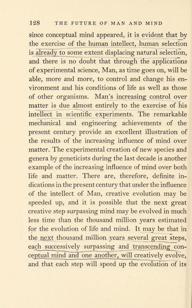 since conceptual mind appeared, it is evident that by the exercise of the human intellect, human selection is already to some extent displacing natural selection, and there is no doubt that through the applications of experimental science, Man, as time goes on, will be able, more and more, to control and change his en¬ vironment and his conditions of life as well as those of other organisms. Man's increasing control over matter is due almost entirely to the exercise of his intellect in scientific experiments. The remarkable mechanical and engineering achievements of the present century provide an excellent illustration of the results of the increasing influence of mind over matter. The experimental creation of new species and genera by geneticists during the last decade is another example of the increasing influence of mind over both life and matter. There are, therefore, definite in¬ dications in the present century that under the influence of the intellect of Man, creative evolution may be speeded up, and it is possible that the next great creative step surpassing mind may be evolved in much less time than the thousand million years estimated for the evolution of life and mind. It may be that in the next thousand million years several great steps, each__successiwely surpassing and transcending con¬ ceptual mindanTone another, will creatively evolve, and that each step will speed up the evolution of its