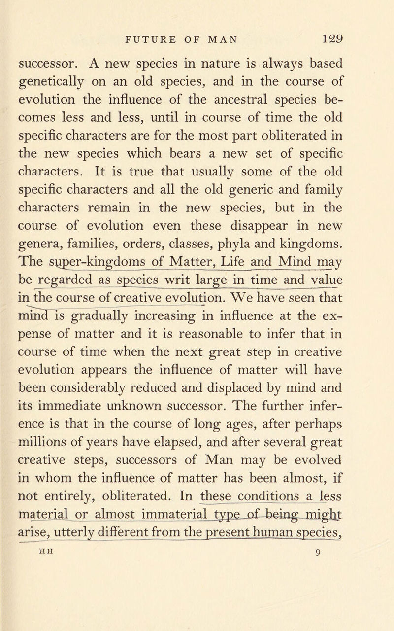 successor. A new species in nature is always based genetically on an old species, and in the course of evolution the influence of the ancestral species be¬ comes less and less, until in course of time the old specific characters are for the most part obliterated in the new species which bears a new set of specific characters. It is true that usually some of the old specific characters and all the old generic and family characters remain in the new species, but in the course of evolution even these disappear in new genera, families, orders, classes, phyla and kingdoms. The spper-kingdoms of Matter, Life and Mind may be regarded as species writ large in time and value in the course of creative evolution. We have seen that mind is gradually increasing in influence at the ex¬ pense of matter and it is reasonable to infer that in course of time when the next great step in creative evolution appears the influence of matter will have been considerably reduced and displaced by mind and its immediate unknown successor. The further infer¬ ence is that in the course of long ages, after perhaps millions of years have elapsed, and after several great creative steps, successors of Man may be evolved in whom the influence of matter has been almost, if not entirely, obliterated. In these conditions a less material or almost immaterial type of being might arise, utterly different from the present human species. HH 9