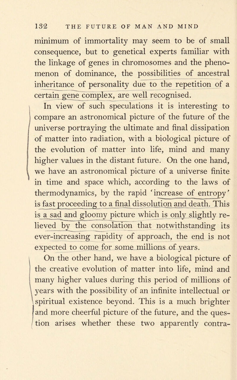 minimum of immortality may seem to be of small consequence, but to genetical experts familiar with the linkage of genes in chromosomes and the pheno¬ menon of dominance, the possibilities of ancestral inheritance of personality due to the repetition of a certain gene complex, are well recognised. In view of such speculations it is interesting to compare an astronomical picture of the future of the universe portraying the ultimate and final dissipation of matter into radiation, with a biological picture of the evolution of matter into life, mind and many higher values in the distant future. On the one hand, we have an astronomical picture of a universe finite in time and space which, according to the laws of thermodynamics, by the rapid 'increase of entropy' is fast proceeding to afinal dissolution and death. This is a sad and gloomy picture which is only slightly re¬ lie ved^by the consolation that notwithstanding its ever-increasing rapidity of approach, the end is not expected to come for some millions of years. On the other hand, we have a biological picture of the creative evolution of matter into life, mind and many higher values during this period of millions of years with the possibility of an infinite intellectual or spiritual existence beyond. This is a much brighter and more cheerful picture of the future, and the ques¬ tion arises whether these two apparently contra-