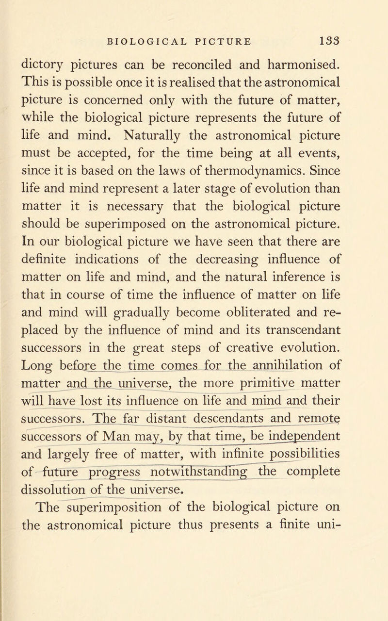 dictory pictures can be reconciled and harmonised. This is possible once it is realised that the astronomical picture is concerned only with the future of matter, while the biological picture represents the future of life and mind. Naturally the astronomical picture must be accepted, for the time being at all events, since it is based on the laws of thermodynamics. Since life and mind represent a later stage of evolution than matter it is necessary that the biological picture should be superimposed on the astronomical picture. In our biological picture we have seen that there are definite indications of the decreasing influence of matter on life and mind, and the natural inference is that in course of time the influence of matter on life and mind will gradually become obliterated and re¬ placed by the influence of mind and its transcendant successors in the great steps of creative evolution. Long before the time comes for the annihilation of matter and the universe, the more primitive matter will have lost its influence on life and mind and their successors. The far distant descendants and remote successors of Man may, by that time, bejndependent and largely free of matter, with infinite possibilities of future progress notwithstanding the complete dissolution of the universe. The superimposition of the biological picture on the astronomical picture thus presents a finite uni-