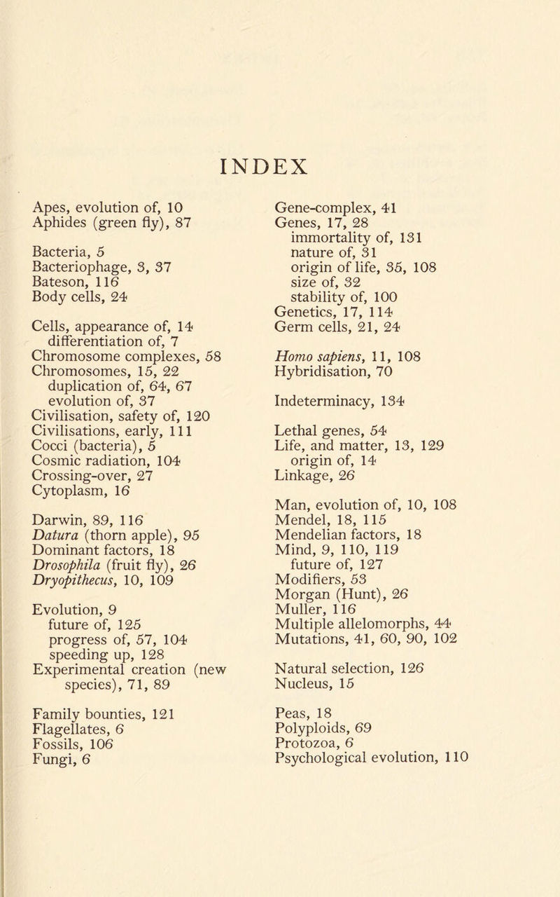 INDEX Apes, evolution of, 10 Aphides (green fly), 87 Bacteria, 5 Bacteriophage, 3, 37 Bateson, 116 Body cells, 24 Cells, appearance of, 14 differentiation of, 7 Chromosome complexes, 58 Chromosomes, 15, 22 duplication of, 64, 67 evolution of, 37 Civilisation, safety of, 120 Civilisations, early. 111 Cocci (bacteria), 5 Cosmic radiation, 104 Crossing-over, 27 Cytoplasm, 16 Darwin, 89, 116 Datura (thorn apple), 95 Dominant factors, 18 Drosophila (fruit fly), 26 Dryopithecus, 10, 109 Evolution, 9 future of, 125 progress of, 57, 104 speeding up, 128 Experimental creation (new species), 71, 89 Family bounties, 121 Flagellates, 6 Fossils, 106 Fungi, 6 Gene-complex, 41 Genes, 17, 28 immortality of, 131 nature of, 31 origin of life, 35, 108 size of, 32 stability of, 100 Genetics, 17, 114 Germ cells, 21, 24 Homo sapiens, 11, 108 Hybridisation, 70 Indeterminacy, 134 Lethal genes, 54 Life, and matter, 13, 129 origin of, 14 Linkage, 26 Man, evolution of, 10, 108 Mendel, 18, 115 Mendelian factors, 18 Mind, 9, 110, 119 future of, 127 Modifiers, 53 Morgan (Hunt), 26 Muller, 116 Multiple allelomorphs, 44 Mutations, 41, 60, 90, 102 Natural selection, 126 Nucleus, 15 Peas, 18 Polyploids, 69 Protozoa, 6 Psychological evolution, 110