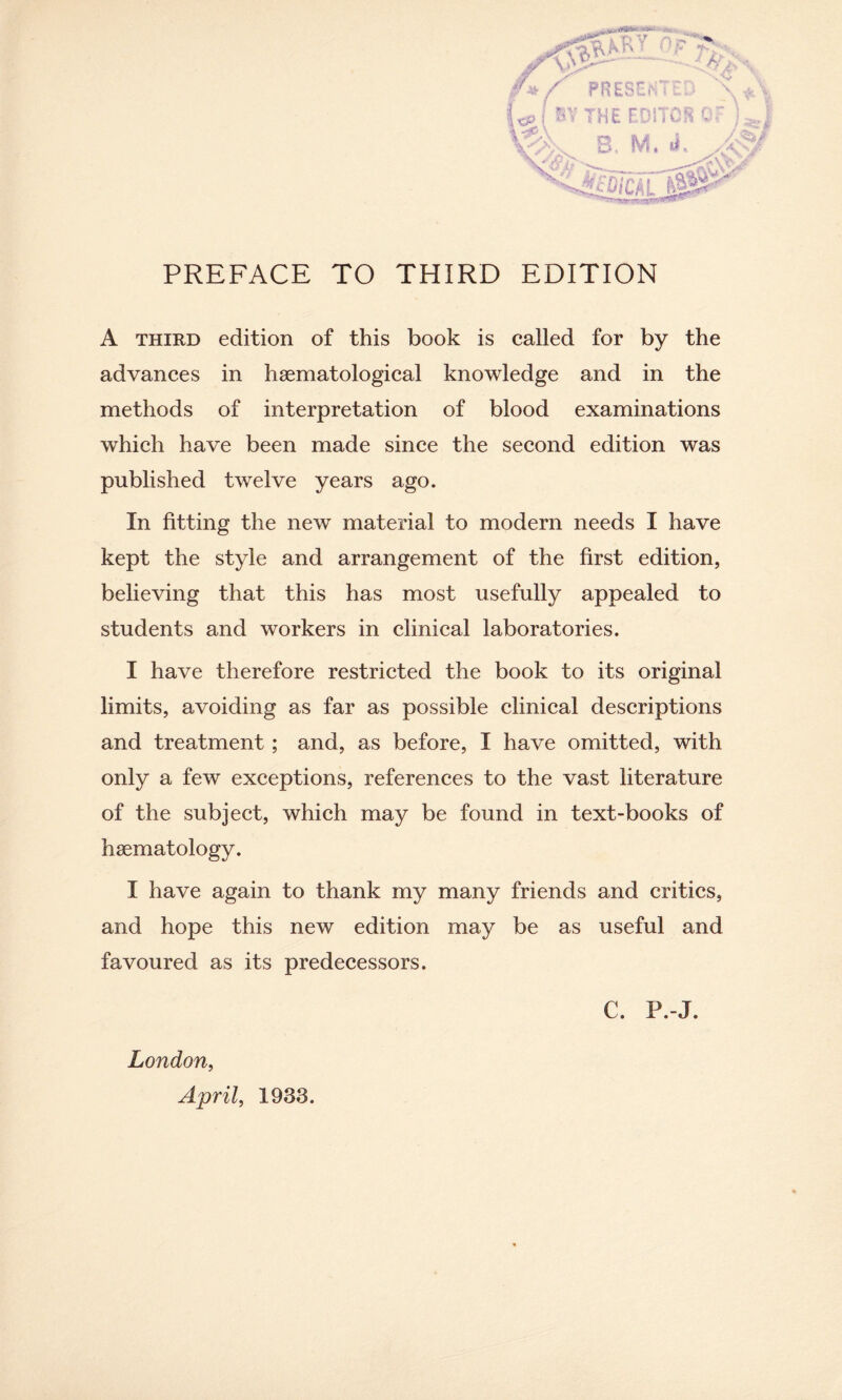 A third edition of this book is called for by the advances in haematological knowledge and in the methods of interpretation of blood examinations which have been made since the second edition was published twelve years ago. In fitting the new material to modern needs I have kept the style and arrangement of the first edition, believing that this has most usefully appealed to students and workers in clinical laboratories. I have therefore restricted the book to its original limits, avoiding as far as possible clinical descriptions and treatment; and, as before, I have omitted, with only a few exceptions, references to the vast literature of the subject, which may be found in text-books of haematology. I have again to thank my many friends and critics, and hope this new edition may be as useful and favoured as its predecessors. C. P.-J. London, April, 1933.