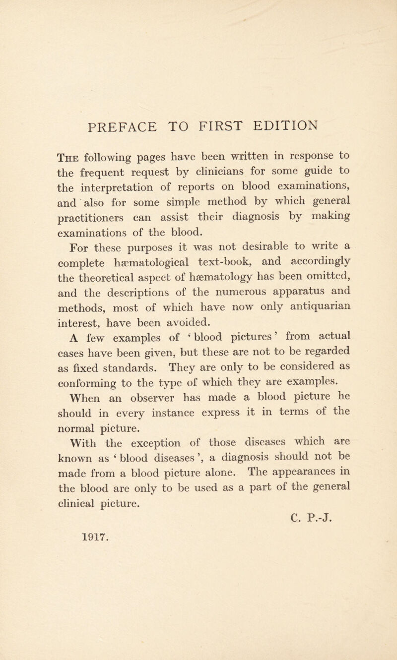 The following pages have been written in response to the frequent request by clinicians for some guide to the interpretation of reports on blood examinations, and also for some simple method by which general practitioners can assist their diagnosis by making examinations of the blood. For these purposes it was not desirable to write a complete hsematological text-book, and accordingly the theoretical aspect of haematology has been omitted, and the descriptions of the numerous apparatus and methods, most of which have now only antiquarian interest, have been avoided. A few examples of 4 blood pictures ’ from actual cases have been given, but these are not to be regarded as fixed standards. They are only to be considered as conforming to the type of which they are examples. When an observer has made a blood picture he should in every instance express it in terms of the normal picture. With the exception of those diseases which are known as 4 blood diseases ’, a diagnosis should not be made from a blood picture alone. The appearances in the blood are only to be used as a part of the general clinical picture. C. P.-J. 1917.