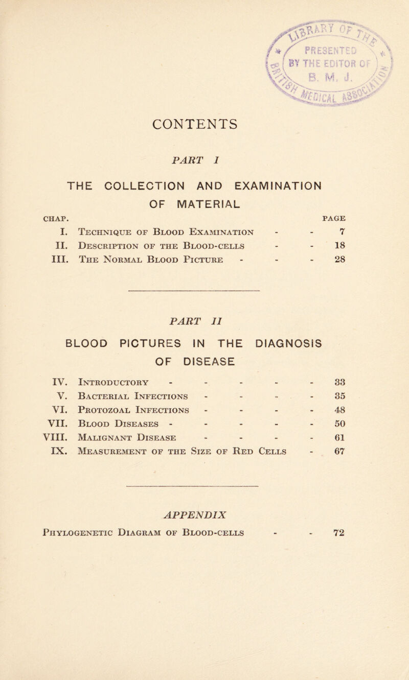 CONTENTS PART I THE COLLECTION AND EXAMINATION OF MATERIAL CHAP. PAGE I. Technique of Blood Examination - -7 II. Description of the Blood-cells - 18 III. The Normal Blood Picture - - 28 PART II BLOOD PICTURES IN THE DIAGNOSIS OF DISEASE IV. Introductory - - - - 33 V. Bacterial Infections - - - 35 VI. Protozoal Infections - - - 48 VII. Blood Diseases - - - - 50 VIII. Malignant Disease - - - 61 IX. Measurement of the Size of Red Cells - 67 APPENDIX Phylogenetic Diagram of Blood-cells - - 72
