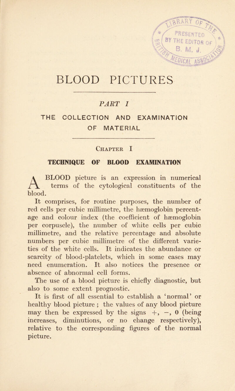 BLOOD PICTURES PART 1 THE COLLECTION AND EXAMINATION OF MATERIAL Chapter I TECHNIQUE OF BLOOD EXAMINATION BLOOD picture is an expression in numerical terms of the cytological constituents of the blood It comprises, for routine purposes, the number of red cells per cubic millimetre, the haemoglobin percent¬ age and colour index (the coefficient of haemoglobin per corpuscle), the number of white cells per cubic millimetre, and the relative percentage and absolute numbers per cubic millimetre of the different varie¬ ties of the white cells. It indicates the abundance or scarcity of blood-platelets, which in some cases may need enumeration. It also notices the presence or absence of abnormal cell forms. The use of a blood picture is chiefly diagnostic, but also to some extent prognostic. It is first of all essential to establish a ‘normal’ or healthy blood picture ; the values of any blood picture may then be expressed by the signs +, —, 0 (being increases, diminutions, or no change respectively), relative to the corresponding figures of the normal picture.