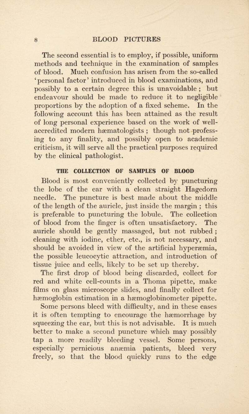 The second essential is to employ, if possible, uniform methods and technique in the examination of samples of blood. Much confusion has arisen from the so-called ‘personal factor’ introduced in blood examinations, and possibly to a certain degree this is unavoidable ; but endeavour should be made to reduce it to negligible proportions by the adoption of a fixed scheme. In the following account this has been attained as the result of long personal experience based on the work of well- accredited modern haematologists ; though not profess¬ ing to any finality, and possibly open to academic criticism, it will serve all the practical purposes required by the clinical pathologist. THE COLLECTION OF SAMPLES OF BLOOD Blood is most conveniently collected by puncturing the lobe of the ear with a clean straight Hagedorn needle. The puncture is best made about the middle of the length of the auricle, just inside the margin ; this is preferable to puncturing the lobule. The collection of blood from the finger is often unsatisfactory. The auricle should be gently massaged, but not rubbed ; cleaning with iodine, ether, etc., is not necessary, and should be avoided in view of the artificial hyperaemia, the possible leucocytic attraction, and introduction of tissue juice and cells, likely to be set up thereby. The first drop of blood being discarded, collect for red and white cell-counts in a Thoma pipette, make films on glass microscope slides, and finally collect for haemoglobin estimation in a haemoglobinometer pipette. Some persons bleed with difficulty, and in these cases it is often tempting to encourage the haemorrhage by squeezing the ear, but this is not advisable. It is much better to make a second puncture which may possibly tap a more readily bleeding vessel. Some persons, especially pernicious anaemia patients, bleed very freely, so that the blood quickly runs to the edge