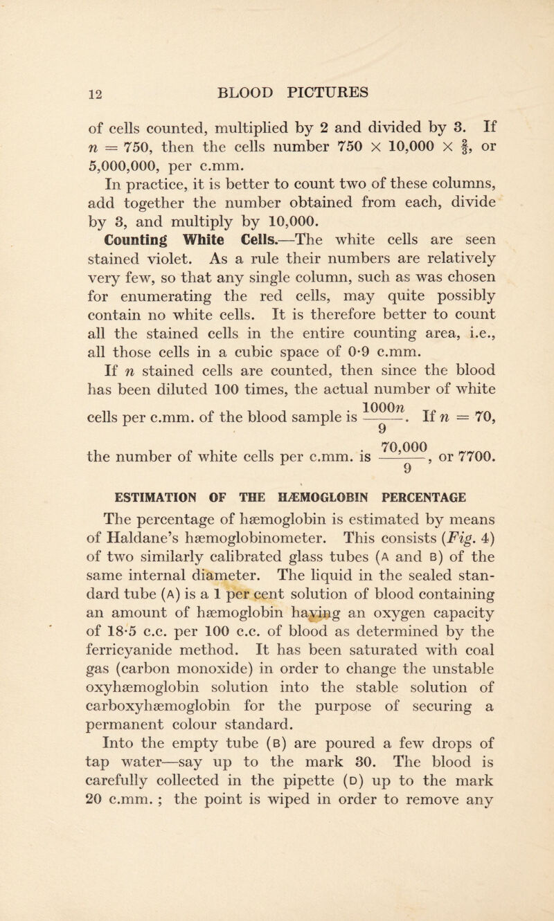of cells counted, multiplied by 2 and divided by 3. If n = 750, then the cells number 750 X 10,000 X f, or 5,000,000, per c.mm. In practice, it is better to count two of these columns, add together the number obtained from each, divide by 3, and multiply by 10,000. Counting White Cells.—The white cells are seen stained violet. As a rule their numbers are relatively very few, so that any single column, such as was chosen for enumerating the red ceils, may quite possibly contain no white cells. It is therefore better to count all the stained cells in the entire counting area, i.e., all those cells in a cubic space of 0-9 c.mm. If n stained cells are counted, then since the blood has been diluted 100 times, the actual number of white cells per c.mm. of the blood sample is If n = 70, the number of white cells per c.mm. is -^22? or 7700. r 9 ESTIMATION OF THE HEMOGLOBIN PERCENTAGE The percentage of haemoglobin is estimated by means of Haldane’s haemoglobinometer. This consists {Fig. 4) of two similarly calibrated glass tubes (a and b) of the same internal diameter. The liquid in the sealed stan¬ dard tube (a) is a 1 per cent solution of blood containing an amount of haemoglobin having an oxygen capacity of 18*5 c.c. per 100 c.c. of blood as determined by the ferricyanide method. It has been saturated with coal gas (carbon monoxide) in order to change the unstable oxyhaemoglobin solution into the stable solution of carboxyhaemoglobin for the purpose of securing a permanent colour standard. Into the empty tube (b) are poured a few drops of tap water—say up to the mark 30. The blood is carefully collected in the pipette (d) up to the mark 20 c.mm. ; the point is wiped in order to remove any