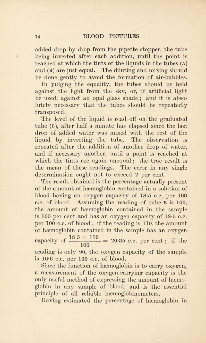 added drop by drop from the pipette stopper, the tube being inverted after each addition, until the point is reached at which the tints of the liquids in the tubes (a) and (b) are just equal. The diluting and mixing should be done gently to avoid the formation of air-bubbles. In judging the equality, the tubes should be held against the light from the sky, or, if artificial light be used, against an opal glass shade ; and it is abso¬ lutely necessary that the tubes should be repeatedly transposed. The level of the liquid is read off on the graduated tube (b), after half a minute has elapsed since the last drop of added water was mixed with the rest of the liquid by inverting the tube. The observation is repeated after the addition of another drop of water, and if necessary another, until a point is reached at which the tints are again unequal ; the true result is the mean of these readings. The error in any single determination ought not to exceed 2 per cent. The result obtained is the percentage actually present of the amount of haemoglobin contained in a solution of blood having an oxygen capacity of 18-5 c.c. per 100 c.c. of blood. Assuming the reading of tube b is 100, the amount of haemoglobin contained in the sample is 100 per cent and has an oxygen capacity of 18-5 c.c. per 100 c.c. of blood ; if the reading is 110, the amount of haemoglobin contained in the sample has an oxygen capacity of — ■— jj— = 20-85 c.c. per cent ; if the 100 reading is only 90, the oxygen capacity of the sample is 16-6 c.c. per 100 c.c. of blood. Since the function of haemoglobin is to carry oxygen, a measurement of the oxygen-carrying capacity is the only useful method of expressing the amount of haemo¬ globin in any sample of blood, and is the essential principle of all reliable haemoglobinometers. Having estimated the percentage of haemoglobin in