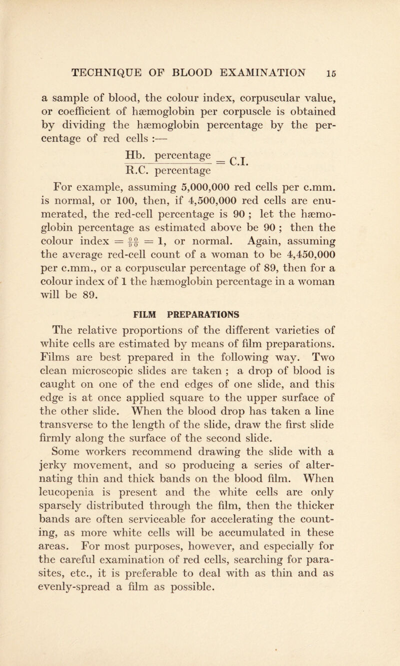 a sample of blood, the colour index, corpuscular value, or coefficient of hsemoglobin per corpuscle is obtained by dividing the haemoglobin percentage by the per¬ centage of red cells :— Hb. percentage _ ^ j R.C. percentage For example, assuming 5,000,000 red cells per c.mm. is normal, or 100, then, if 4,500,000 red cells are enu¬ merated, the red-cell percentage is 90 ; let the haemo¬ globin percentage as estimated above be 90 ; then the colour index = = 1, or normal. Again, assuming the average red-cell count of a woman to be 4,450,000 per c.mm., or a corpuscular percentage of 89, then for a colour index of 1 the haemoglobin percentage in a woman will be 89. FILM PREPARATIONS The relative proportions of the different varieties of white cells are estimated by means of film preparations. Films are best prepared in the following way. Two clean microscopic slides are taken ; a drop of blood is caught on one of the end edges of one slide, and this edge is at once applied square to the upper surface of the other slide. When the blood drop has taken a line transverse to the length of the slide, draw the first slide firmly along the surface of the second slide. Some workers recommend drawing the slide with a jerky movement, and so producing a series of alter¬ nating thin and thick bands on the blood film. When leucopenia is present and the white cells are only sparsely distributed through the film, then the thicker bands are often serviceable for accelerating the count¬ ing, as more white cells will be accumulated in these areas. For most purposes, however, and especially for the careful examination of red cells, searching for para¬ sites, etc., it is preferable to deal with as thin and as evenly-spread a film as possible.