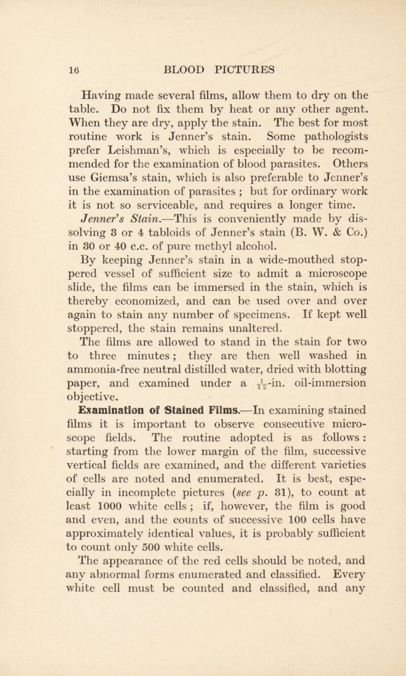 Having made several films, allow them to dry on the table. Do not fix them by heat or any other agent. When they are dry, apply the stain. The best for most routine work is Jenner’s stain. Some pathologists prefer Leishman’s, which is especially to be recom¬ mended for the examination of blood parasites. Others use Giemsa’s stain, which is also preferable to Jenner’s in the examination of parasites ; but for ordinary work it is not so serviceable, and requires a longer time. Jenner’s Stain.—This is conveniently made by dis¬ solving 3 or 4 tabloids of Jenner’s stain (B. W. & Co.) in 30 or 40 c.c. of pure methyl alcohol. By keeping Jenner’s stain in a wide-mouthed stop¬ pered vessel of sufficient size to admit a microscope slide, the films can be immersed in the stain, which is thereby economized, and can be used over and over again to stain any number of specimens. If kept well stoppered, the stain remains unaltered. The films are allowed to stand in the stain for two to three minutes; they are then well washed in ammonia-free neutral distilled water, dried with blotting paper, and examined under a TV-in. oil-immersion objective. Examination ©f Stained Films.—In examining stained films it is important to observe consecutive micro¬ scope fields. The routine adopted is as follows : starting from the lower margin of the film, successive vertical fields are examined, and the different varieties of cells are noted and enumerated. It is best, espe¬ cially in incomplete pictures (see p. 31), to count at least 1000 white cells ; if, however, the film is good and even, and the counts of successive 100 cells have approximately identical values, it is probably sufficient to count only 500 white cells. The appearance of the red cells should be noted, and any abnormal forms enumerated and classified. Every white cell must be counted and classified, and any
