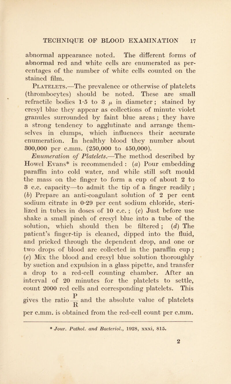 abnormal appearance noted. The different forms of abnormal red and white cells are enumerated as per¬ centages of the number of white cells counted on the stained film. Platelets.—The prevalence or otherwise of platelets (thrombocytes) should be noted. These are small refractile bodies 1*5 to 3 ^ in diameter ; stained by cresyl blue they appear as collections of minute violet granules surrounded by faint blue areas ; they have a strong tendency to agglutinate and arrange them¬ selves in clumps, which influences their accurate enumeration. In healthy blood they number about 300,000 per c.mm. (250,000 to 450,000). Enumeration of Platelets.—The method described by Howel Evans* is recommended : (a) Pour embedding paraffin into cold water, and while still soft mould the mass on the finger to form a cup of about 2 to 3 c.c. capacity—to admit the tip of a finger readily ; (b) Prepare an anti-coagulant solution of 2 per cent sodium citrate in 0-29 per cent sodium chloride, steri¬ lized in tubes in doses of 10 c.c. ; (c) Just before use shake a small pinch of cresyl blue into a tube of the solution, which should then be filtered; (d) The patient’s finger-tip is cleaned, dipped into the fluid, and pricked through the dependent drop, and one or two drops of blood are collected in the paraffin cup ; (e) Mix the blood and cresyl blue solution thoroughly by suction and expulsion in a glass pipette, and transfer a drop to a red-cell counting chamber. After an interval of 20 minutes for the platelets to settle, count 2000 red cells and corresponding platelets. This p gives the ratio — and the absolute value of platelets per c.mm. is obtained from the red-cell count per c.mm. * Jour. Pathol, and Bacteriol., 1928, xxxi, 815. 2